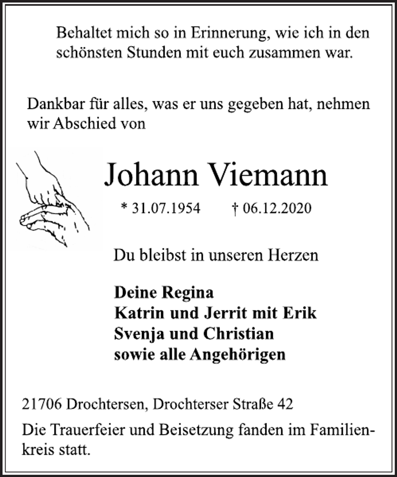 <p>Behaltet mich so in Erinnerung, wie ich in den<br />schönsten Stunden mit euch zusammen war.<br />Dankbar für alles, was er uns gegeben hat, nehmen<br />wir Abschied von<br />Johann Viemann<br />* 31.07.1954 † 06.12.2020<br />Du bleibst in unseren Herzen<br />Deine Regina<br />Katrin und Jerrit mit Erik<br />Svenja und Christian<br />sowie alle Angehörigen<br />21706 Drochtersen, Drochterser Straße 42<br />Die Trauerfeier und Beisetzung fanden im Familienkreis<br />statt.</p>