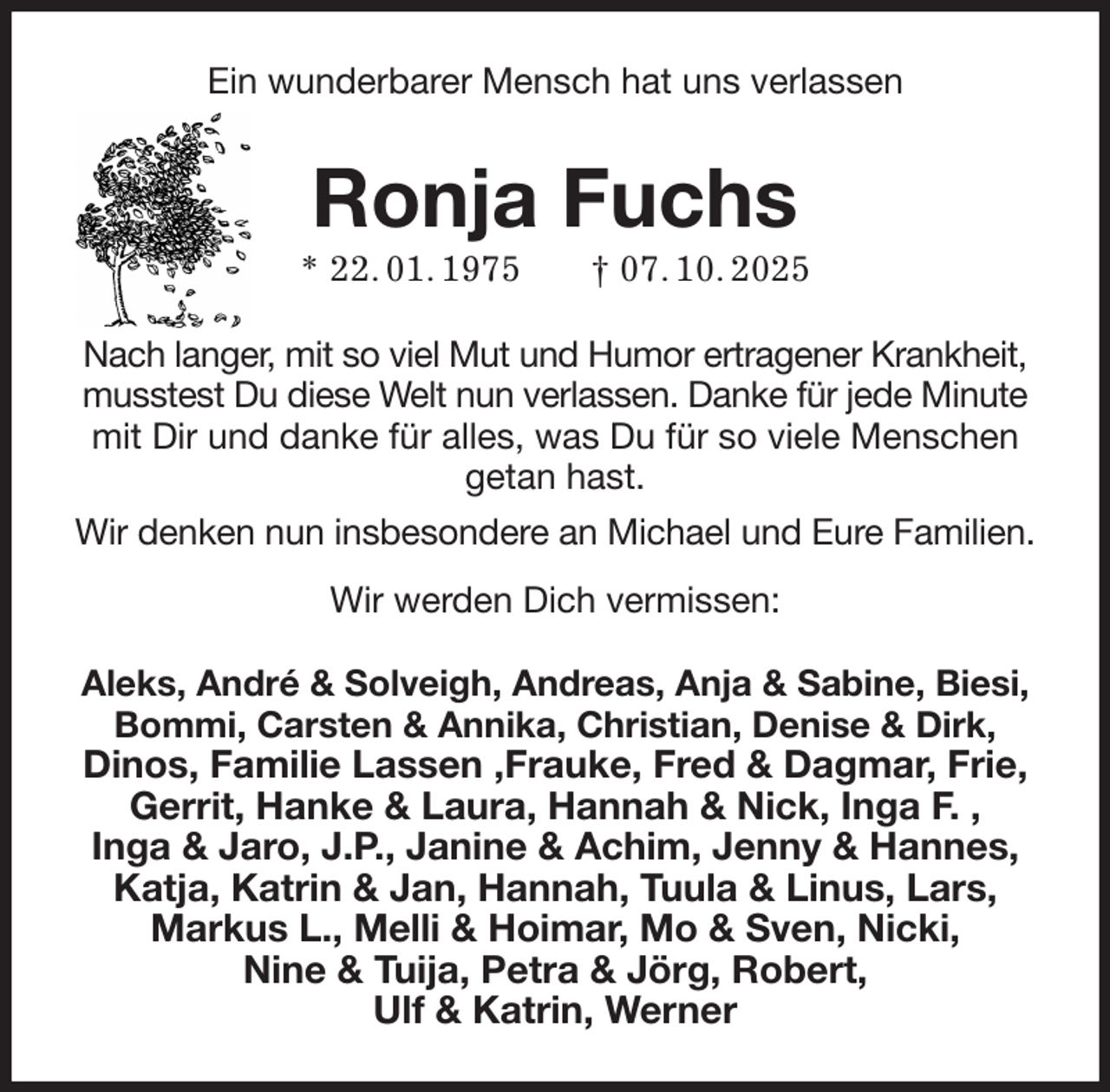 <p>Ein wunderbarer Mensch hat uns verlassen<br />Ronja Fuchs<br />* 22. 01. 1975 † 07. 10. 2025<br />Nach langer, mit so viel Mut und Humor ertragener Krankheit, musstest Du diese Welt nun verlassen. Danke für jede Minute mit Dir und danke für alles, was Du für so viele Menschen getan hast.<br />Wir denken nun insbesondere an Michael und Eure Familien.<br />Wir werden Dich vermissen:<br />Aleks, André &amp; Solveigh, Andreas, Anja &amp; Sabine, Biesi, Bommi, Carsten &amp; Annika, Christian, Denise &amp; Dirk,<br />Dinos, Familie Lassen ,Frauke, Fred &amp; Dagmar, Frie, Gerrit, Hanke &amp; Laura, Hannah &amp; Nick, Inga F. ,<br />Inga &amp; Jaro, J.P., Janine &amp; Achim, Jenny &amp; Hannes,<br />Katja, Katrin &amp; Jan, Hannah, Tuula &amp; Linus, Lars,<br />Markus L., Melli &amp; Hoimar, Mo &amp; Sven, Nicki,<br />Nine &amp; Tuija, Petra &amp; Jörg, Robert,<br />Ulf &amp; Katrin, Werner</p>
