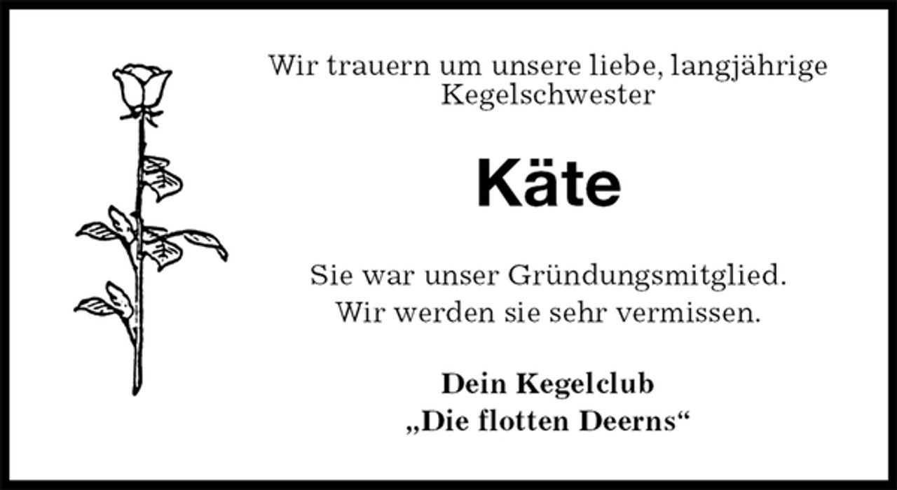 <p>Wir trauern um unsere liebe, langjährige<br />Kegelschwester<br />Käte<br />Sie war unser Gründungsmitglied.<br />Wir werden sie sehr vermissen.<br />Dein Kegelclub<br />„Die flotten Deerns“</p>