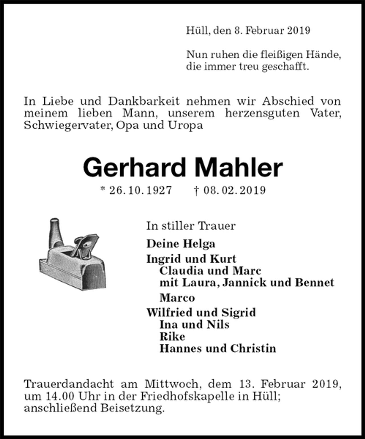 <p>Hüll, den 8. Februar 2019</p><p>Nun ruhen die fleißigen Hände,<br />die immer treu geschafft.<br />In Liebe und Dankbarkeit nehmen wir Abschied von meinem lieben Mann, unserem herzensguten Vater, Schwiegervater, Opa und Uropa<br />Gerhard Mahler<br />* 26. 10. 1927 † 08. 02. 2019<br />In stiller Trauer<br />Deine Helga<br />Ingrid und Kurt<br />Claudia und Marc<br />mit Laura, Jannick und Bennet<br />Marco<br />Wilfried und Sigrid<br />Ina und Nils<br />Rike<br />Hannes und Christin<br />Trauerdandacht am Mittwoch, dem 13. Februar 2019, um 14.00 Uhr in der Friedhofskapelle in Hüll;<br />anschließend Beisetzung.</p>