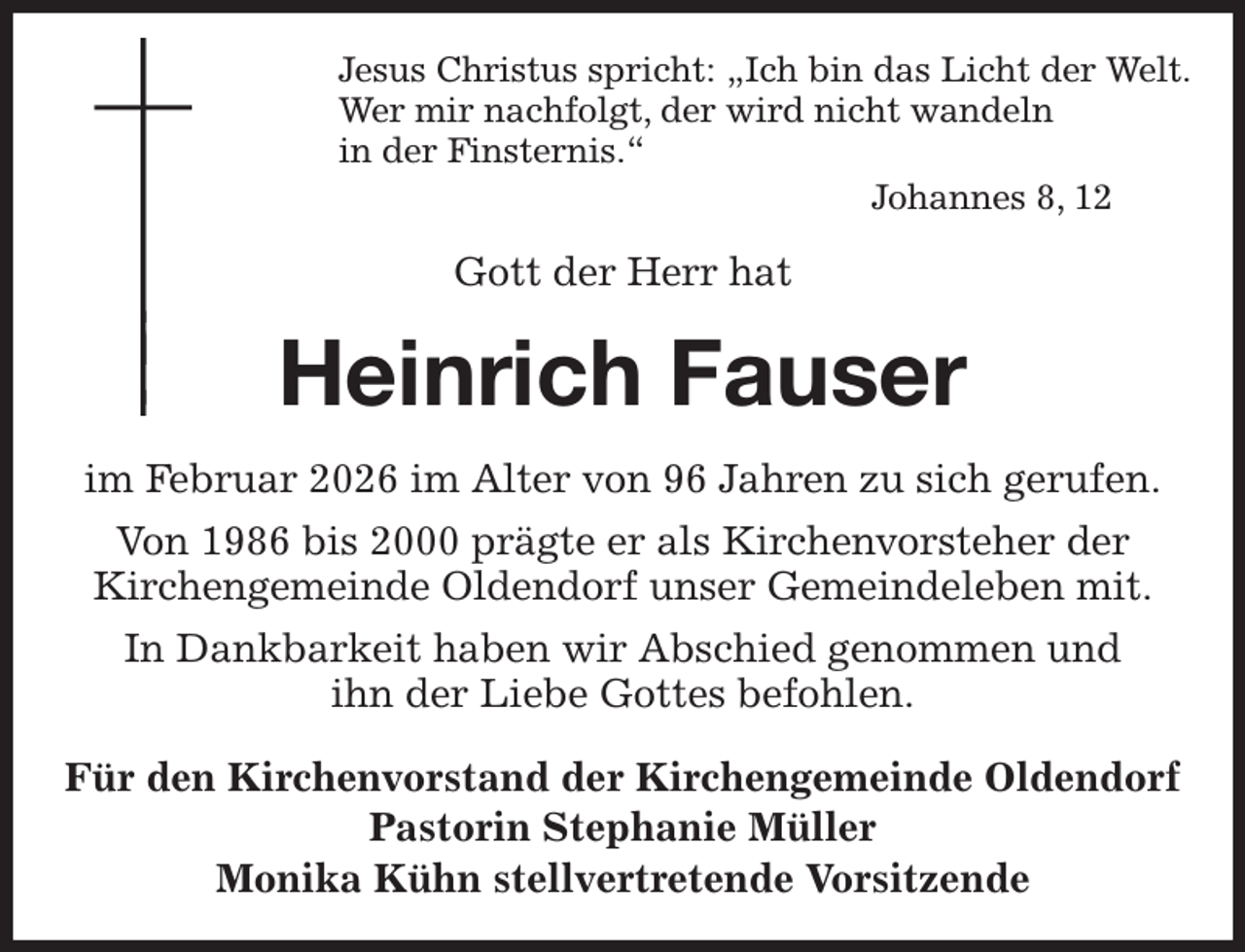 <p>Jesus Christus spricht: „Ich bin das Licht der Welt.<br />Wer mir nachfolgt, der wird nicht wandeln<br />in der Finsternis.“<br />Johannes 8, 12<br />Gott der Herr hat<br />Heinrich Fauser<br />im Februar 2026 im Alter von 96 Jahren zu sich gerufen.<br />Von 1986 bis 2000 prägte er als Kirchenvorsteher der<br />Kirchengemeinde Oldendorf unser Gemeindeleben mit.<br />In Dankbarkeit haben wir Abschied genommen und<br />ihn der Liebe Gottes befohlen.<br />Für den Kirchenvorstand der Kirchengemeinde Oldendorf<br />Pastorin Stephanie Müller<br />Monika Kühn stellvertretende Vorsitzende</p>