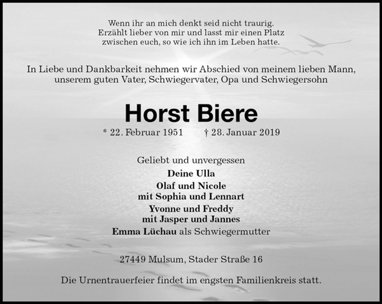 <p>Wenn ihr an mich denkt seid nicht traurig.<br />Erzählt lieber von mir und lasst mir einen Platz<br />zwischen euch, so wie ich ihn im Leben hatte.<br />In Liebe und Dankbarkeit nehmen wir Abschied von meinem lieben Mann, unserem guten Vater, Schwiegervater, Opa und Schwiegersohn<br />Horst Biere<br />* 22. Februar 1951 † 28. Januar 2019<br />Geliebt und unvergessen<br />Deine Ulla<br />Olaf und Nicole<br />mit Sophia und Lennart<br />Yvonne und Freddy<br />mit Jasper und Jannes<br />Emma Lüchau als Schwiegermutter<br />27449 Mulsum, Stader Straße 16</p>
<p>Die Urnentrauerfeier findet im engsten Familienkreis statt.</p>