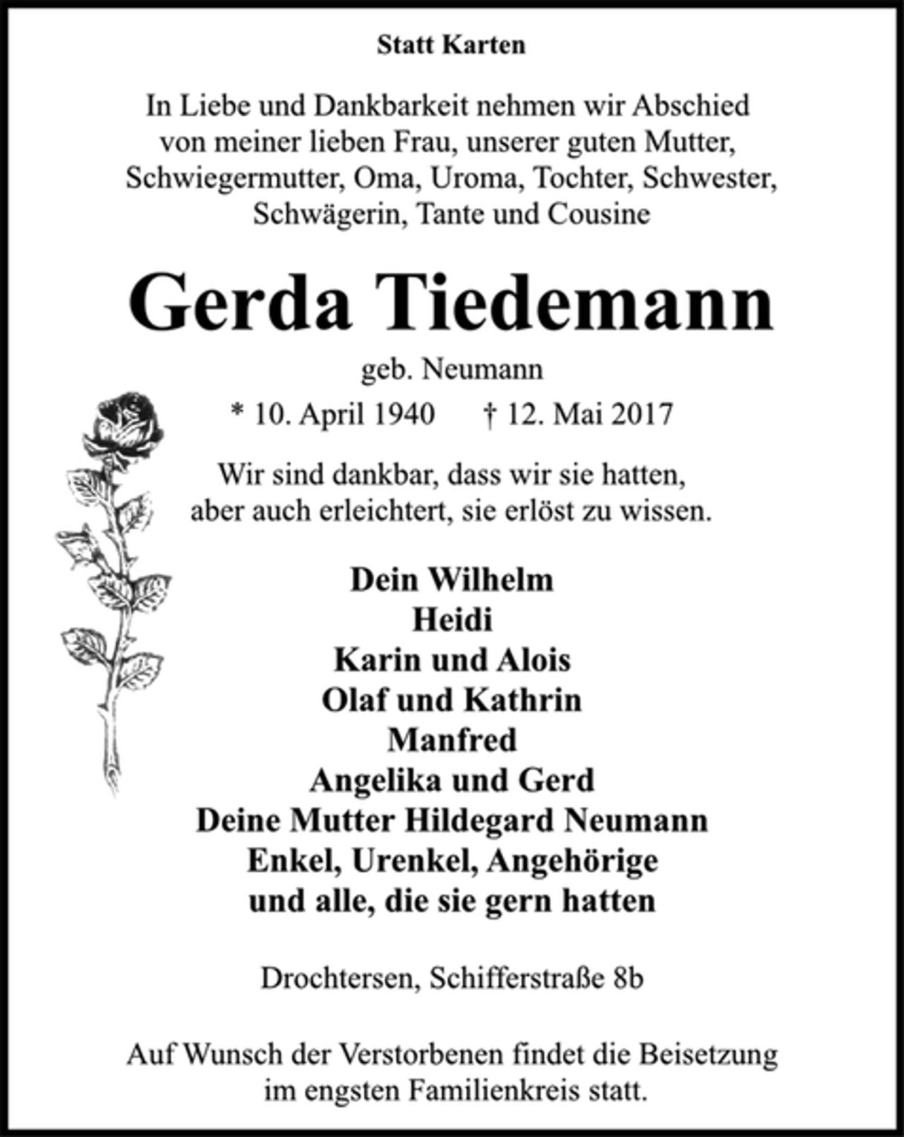 <p>Statt Karten<br />In Liebe und Dankbarkeit nehmen wir Abschied<br />von meiner lieben Frau, unserer guten Mutter,<br />Schwiegermutter, Oma, Uroma, Tochter, Schwester,<br />Schwägerin, Tante und Cousine<br />Gerda Tiedemann<br />geb. Neumann<br />* 10. April 1940 † 12. Mai 2017<br />Wir sind dankbar, dass wir sie hatten,<br />aber auch erleichtert, sie erlöst zu wissen.<br />Dein Wilhelm<br />Heidi<br />Karin und Alois<br />Olaf und Kathrin<br />Manfred<br />Angelika und Gerd<br />Deine Mutter Hildegard Neumann<br />Enkel, Urenkel, Angehörige<br />und alle, die sie gern hatten<br />Drochtersen, Schifferstraße 8b<br />Auf Wunsch der Verstorbenen findet die Beisetzung<br />im engsten Familienkreis statt.</p>