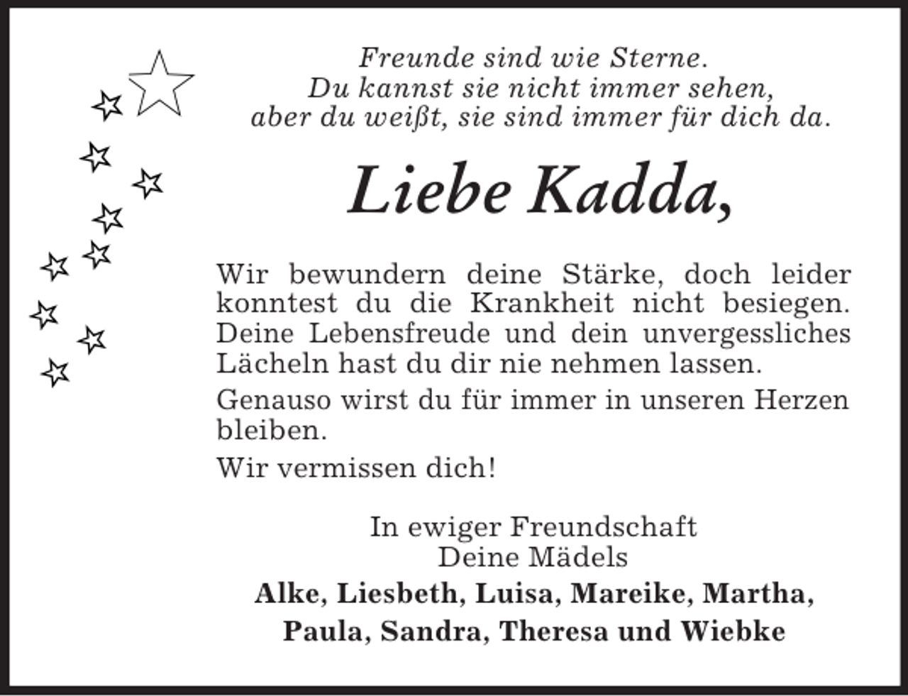 <p>Freunde sind wie Sterne.<br />Du kannst sie nicht immer sehen,<br />aber du weißt, sie sind immer für dich da.<br />Liebe Kadda,<br />Wir bewundern deine Stärke, doch leider konntest du die Krankheit nicht besiegen. Deine Lebensfreude und dein unvergessliches Lächeln hast du dir nie nehmen lassen.<br />Genauso wirst du für immer in unseren Herzen bleiben.<br />Wir vermissen dich!<br />In ewiger Freundschaft<br />Deine Mädels<br />Alke, Liesbeth, Luisa, Mareike, Martha,<br />Paula, Sandra, Theresa und Wiebke</p>
