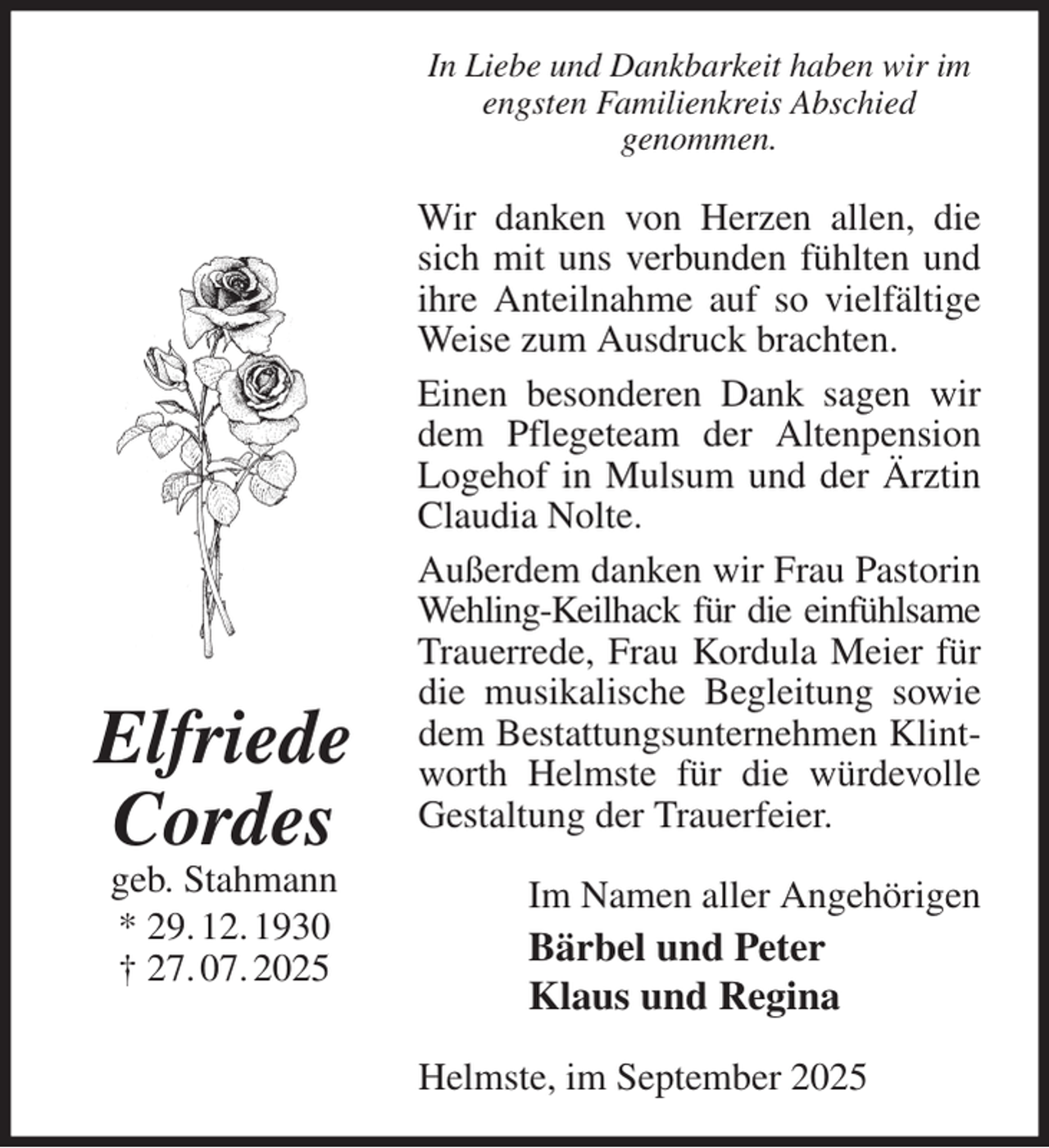 <p>In Liebe und Dankbarkeit haben wir im engsten Familienkreis Abschied<br />genommen.<br />Wir danken von Herzen allen, die sich mit uns verbunden fühlten und ihre Anteilnahme auf so vielfältige Weise zum Ausdruck brachten.<br />Einen besonderen Dank sagen wir dem Pflegeteam der Altenpension Logehof in Mulsum und der Ärztin Claudia Nolte.<br />Außerdem danken wir Frau Pastorin Wehling-Keilhack für die einfühlsame<br />Trauerrede, Frau Kordula Meier für die musikalische Begleitung sowie dem Bestattungsunternehmen Klintworth Helmste für die würdevolle Gestaltung der Trauerfeier.<br />Im Namen aller Angehörigen<br />Bärbel und Peter<br />Klaus und Regina<br />Helmste, im September 2025<br />Elfriede<br />Cordes<br />geb. Stahmann<br />* 29. 12. 1930<br />† 27. 07. 2025</p>