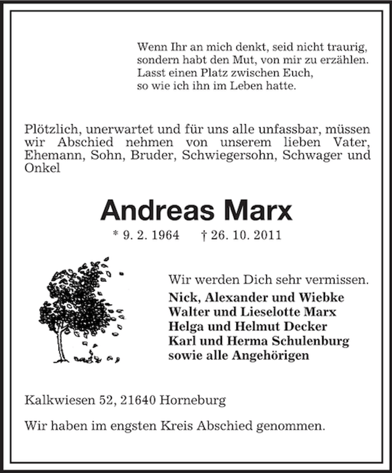 <p>Wenn Ihr an mich denkt, seid nicht traurig,<br />sondern habt den Mut, von mir zu erzählen.<br />Lasst einen Platz zwischen Euch,<br />so wie ich ihn im Leben hatte.</p><p>Plötzlich, unerwartet und für uns alle unfassbar, müssen<br />wir Abschied nehmen von unserem lieben Vater,<br />Ehemann, Sohn, Bruder, Schwiegersohn, Schwager und<br />Onkel</p><p>Andreas Marx<br />* 9. 2. 1964</p><p>† 26. 10. 2011</p><p>Wir werden Dich sehr vermissen.<br />Nick, Alexander und Wiebke<br />Walter und Lieselotte Marx<br />Helga und Helmut Decker<br />Karl und Herma Schulenburg<br />sowie alle Angehörigen</p><p>Kalkwiesen 52, 21640 Horneburg<br />Wir haben im engsten Kreis Abschied genommen.</p>