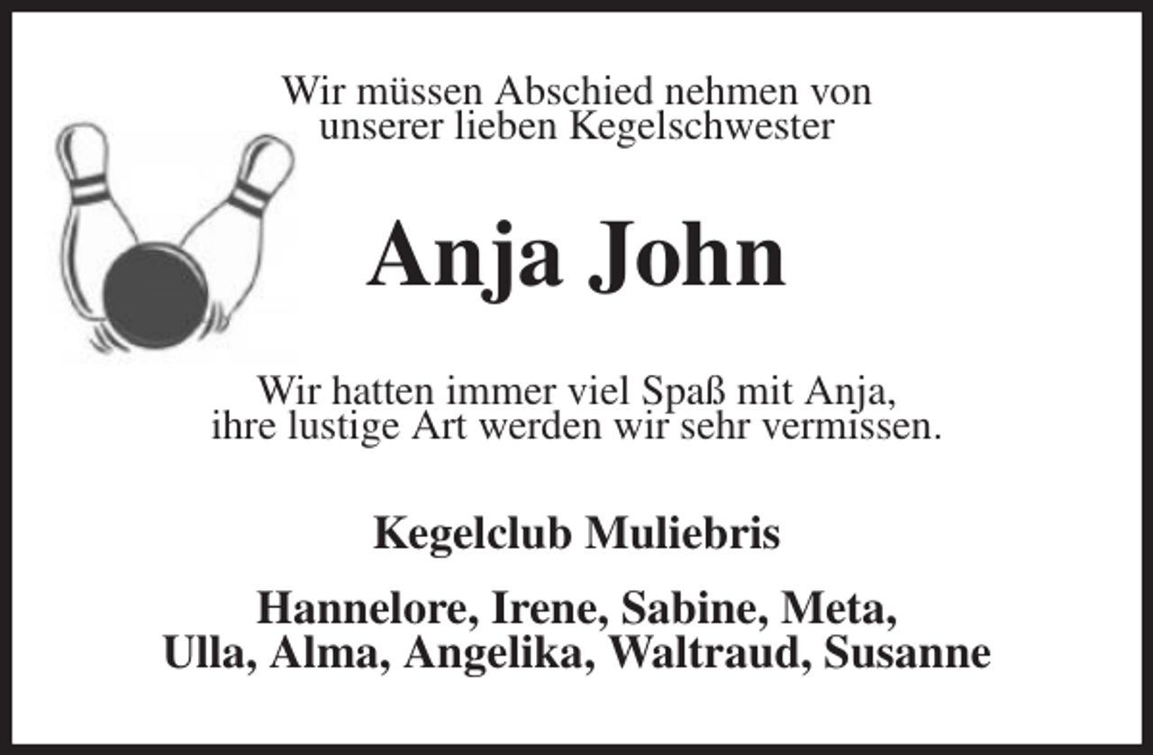 <p>Wir müssen Abschied nehmen von<br />unserer lieben Kegelschwester<br />Anja John<br />Wir hatten immer viel Spaß mit Anja,<br />ihre lustige Art werden wir sehr vermissen.<br />Kegelclub Muliebris</p>
<p>Hannelore, Irene, Sabine, Meta,<br />Ulla, Alma, Angelika, Waltraud, Susanne</p>