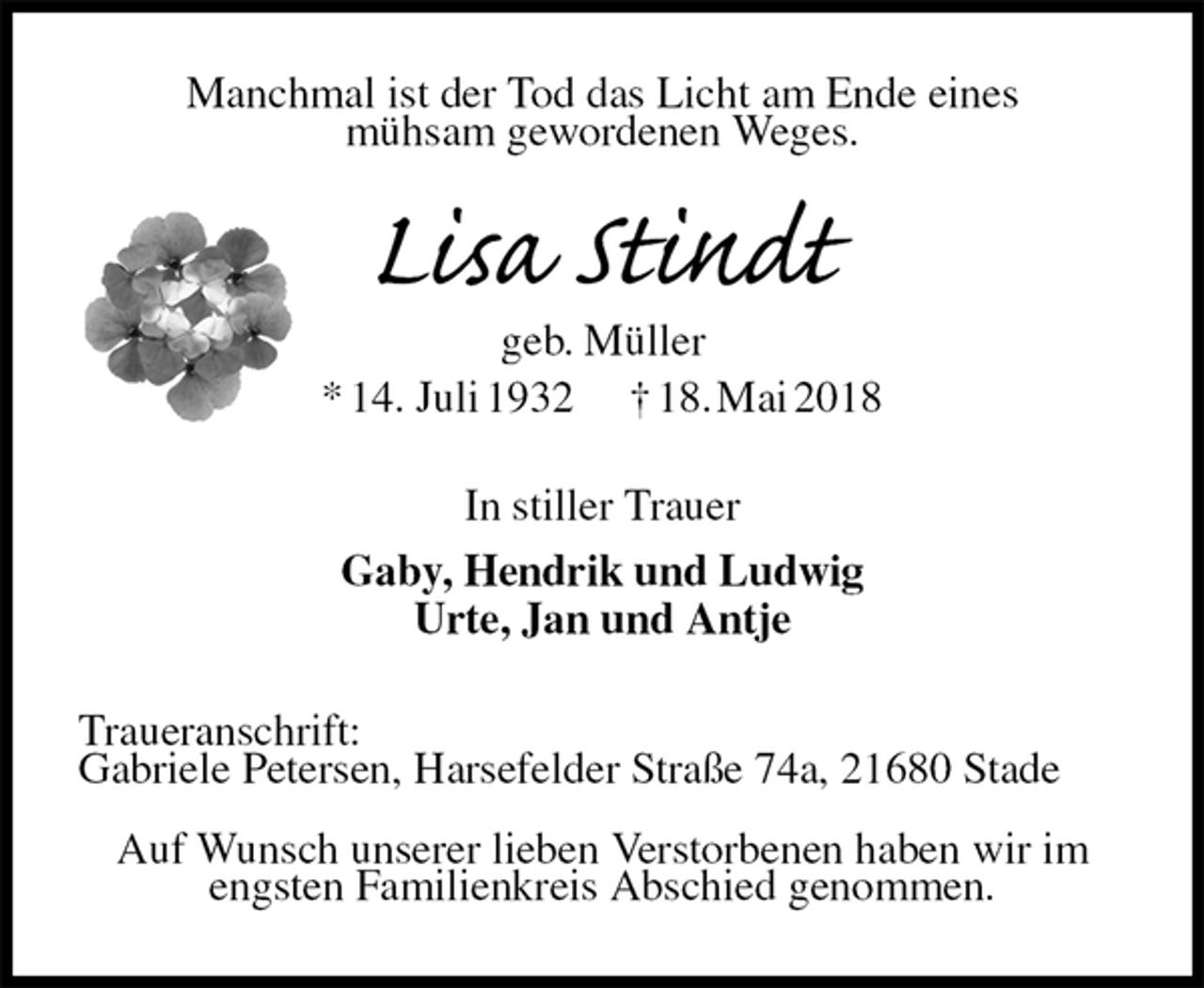 <p>Manchmal ist der Tod das Licht am Ende eines<br />mühsam gewordenen Weges.<br />Lisa Stindt<br />geb. Müller<br />* 14. Juli 1932 † 18. Mai 2018<br />In stiller Trauer<br />Gaby, Hendrik und Ludwig<br />Urte, Jan und Antje<br />Traueranschrift:<br />Gabriele Petersen, Harsefelder Straße 74a, 21680 Stade</p><p>Auf Wunsch unserer lieben Verstorbenen haben wir im<br />engsten Familienkreis Abschied genommen.</p>