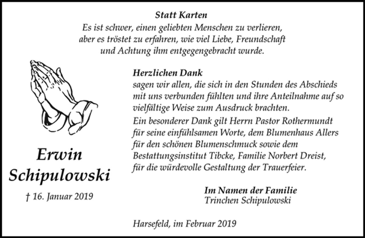 <p>Statt Karten<br />Es ist schwer, einen geliebten Menschen zu verlieren,<br />aber es tröstet zu erfahren, wie viel Liebe, Freundschaft<br />und Achtung ihm entgegengebracht wurde.<br />Herzlichen Dank<br />sagen wir allen, die sich in den Stunden des Abschieds<br />mit uns verbunden fühlten und ihre Anteilnahme auf so<br />vielfältige Weise zum Ausdruck brachten.<br />Ein besonderer Dank gilt Herrn Pastor Rothermundt<br />für seine einfühlsamen Worte, dem Blumenhaus Allers<br />für den schönen Blumenschmuck sowie dem<br />Bestattungsinstitut Tibcke, Familie Norbert Dreist,<br />für die würdevolle Gestaltung der Trauerfeier.<br />Im Namen der Familie<br />Trinchen Schipulowski<br />Harsefeld, im Februar 2019</p>
<p>Erwin<br />Schipulowski<br />† 16. Januar 2019</p>