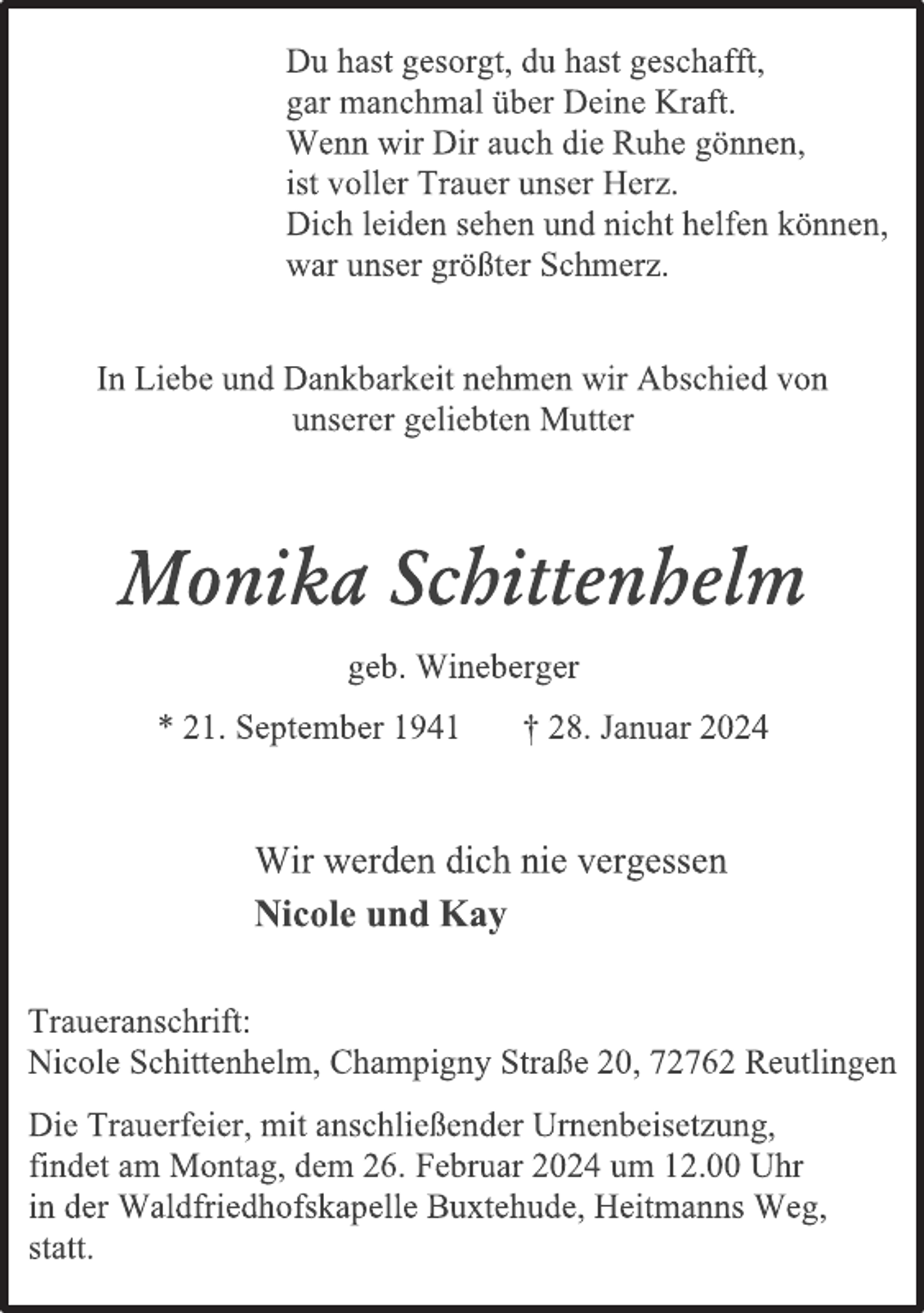 <p>Du hast gesorgt, du hast geschafft,<br />gar manchmal über Deine Kraft.<br />Wenn wir Dir auch die Ruhe gönnen,<br />ist voller Trauer unser Herz.<br />Dich leiden sehen und nicht helfen können,<br />war unser größter Schmerz.<br />In Liebe und Dankbarkeit nehmen wir Abschied von<br />unserer geliebten Mutter<br />Monika Schittenhelm</p><p>geb. Wineberger<br />* 21. September 1941 † 28. Januar 2024<br />Wir werden dich nie vergessen<br />Nicole und Kay<br />Traueranschrift:<br />Nicole Schittenhelm, Champigny Straße 20, 72762 Reutlingen</p><p>Die Trauerfeier, mit anschließender Urnenbeisetzung,<br />findet am Montag, dem 26. Januar 2024 um 12.00 Uhr<br />in der Waldfriedhofskapelle Buxtehude, Heitmanns Weg,<br />statt.</p>