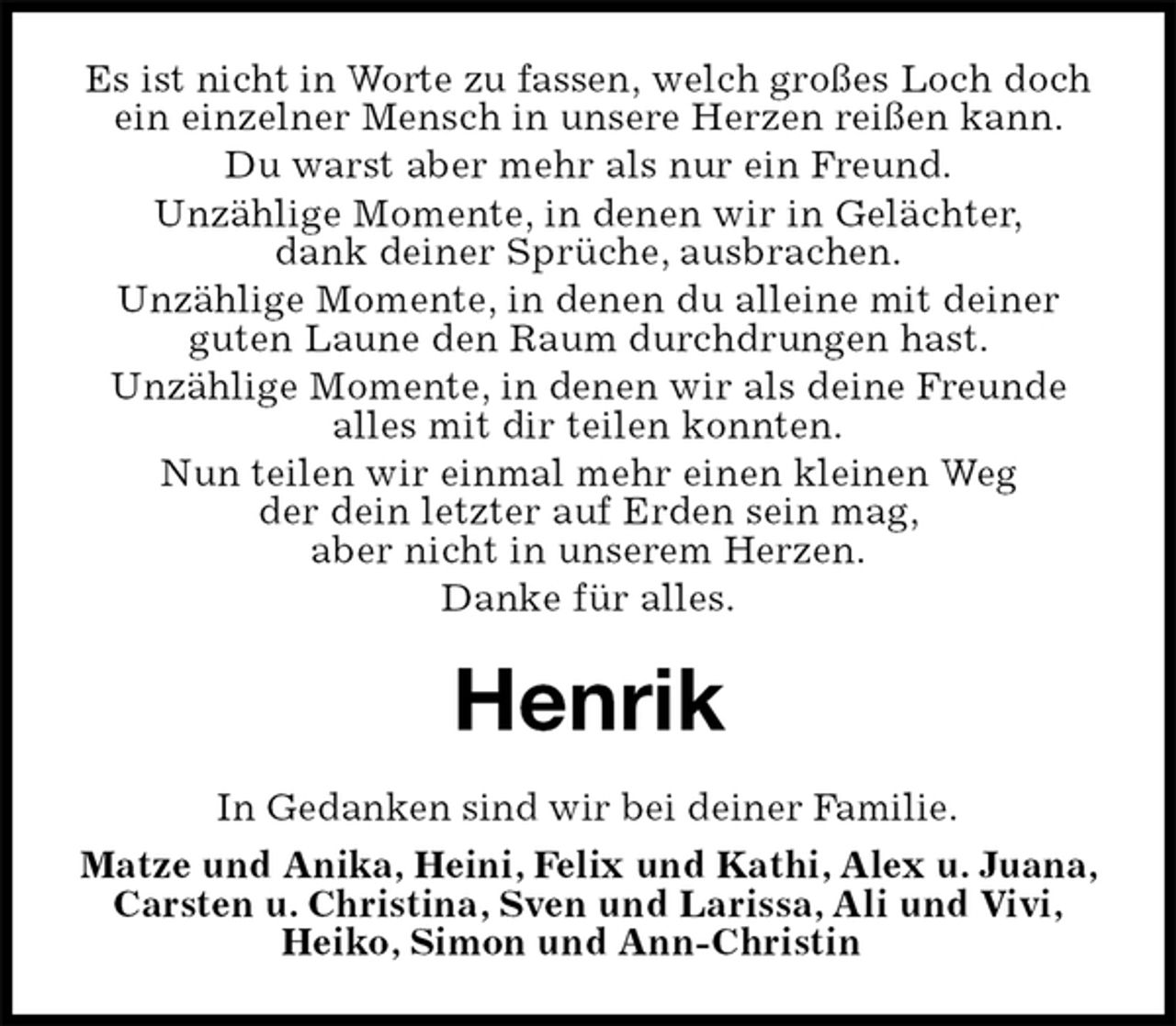 <p>Es ist nicht in Worte zu fassen, welch großes Loch doch ein einzelner Mensch in unsere Herzen reißen kann.<br />Du warst aber mehr als nur ein Freund.<br />Unzählige Momente, in denen wir in Gelächter,<br />dank deiner Sprüche, ausbrachen.<br />Unzählige Momente, in denen du alleine mit deiner<br />guten Laune den Raum durchdrungen hast.<br />Unzählige Momente, in denen wir als deine Freunde<br />alles mit dir teilen konnten.<br />Nun teilen wir einmal mehr einen kleinen Weg<br />der dein letzter auf Erden sein mag,<br />aber nicht in unserem Herzen.<br />Danke für alles.<br />Henrik<br />In Gedanken sind wir bei deiner Familie.<br />Matze und Anika, Heini, Felix und Kathi, Alex u. Juana, Carsten u. Christina, Sven und Larissa, Ali und Vivi,<br />Heiko, Simon und Ann-Christin</p>