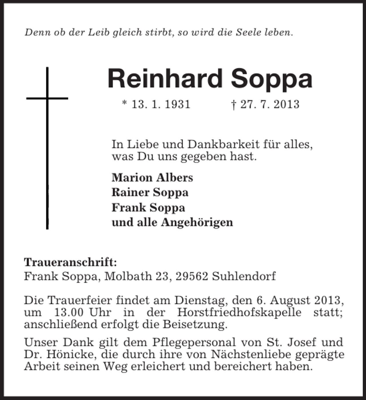 <p>Denn ob der Leib gleich stirbt, so wird die Seele leben.<br />Reinhard Soppa<br />* 13. 1. 1931 † 27. 7. 2013<br />In Liebe und Dankbarkeit für alles,<br />was Du uns gegeben hast.<br />Marion Albers<br />Rainer Soppa<br />Frank Soppa<br />und alle Angehörigen<br />Traueranschrift:<br />Frank Soppa, Molbath 23, 29562 Suhlendorf<br />Die Trauerfeier findet am Dienstag, den 6. August 2013, um 13.00 Uhr in der Horstfriedhofskapelle statt;<br />anschließend erfolgt die Beisetzung.<br />Unser Dank gilt dem Pflegepersonal von St. Josef und Dr. Hönicke, die durch ihre von Nächstenliebe geprägte Arbeit seinen Weg erleichert und bereichert haben.</p>