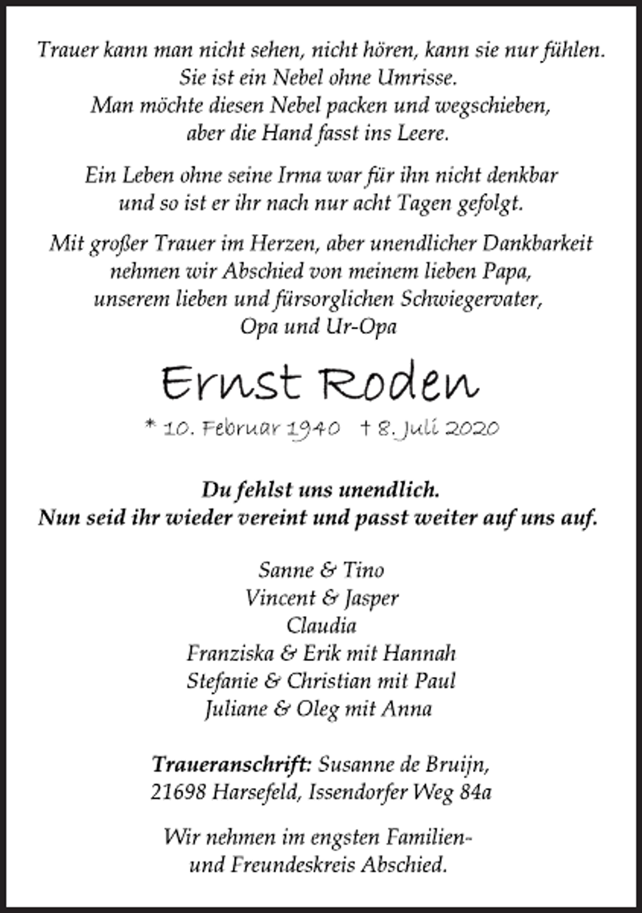 <p>Trauer kann man nicht sehen, nicht hören, kann sie nur fühlen.<br />Sie ist ein Nebel ohne Umrisse.<br />Man möchte diesen Nebel packen und wegschieben,<br />aber die Hand fasst ins Leere.<br />Ein Leben ohne seine Irma war für ihn nicht denkbar<br />und so ist er ihr nach nur acht Tagen gefolgt.<br />Mit großer Trauer im Herzen, aber unendlicher Dankbarkeit<br />nehmen wir Abschied von meinem lieben Papa,<br />unserem lieben und fürsorglichen Schwiegervater,<br />Opa und Ur-Opa<br />Ernst Roden<br />* 10. Februar 1940 † 8. Juli 2020<br />Du fehlst uns unendlich.<br />Nun seid ihr wieder vereint und passt weiter auf uns auf.<br />Sanne &amp; Tino<br />Vincent &amp; Jasper<br />Claudia<br />Franziska &amp; Erik mit Hannah<br />Stefanie &amp; Christian mit Paul<br />Juliane &amp; Oleg mit Anna<br />Traueranschrift: Susanne de Bruijn,<br />21698 Harsefeld, Issendorfer Weg 84a<br />Wir nehmen im engsten Familienund<br />Freundeskreis Abschied.</p>