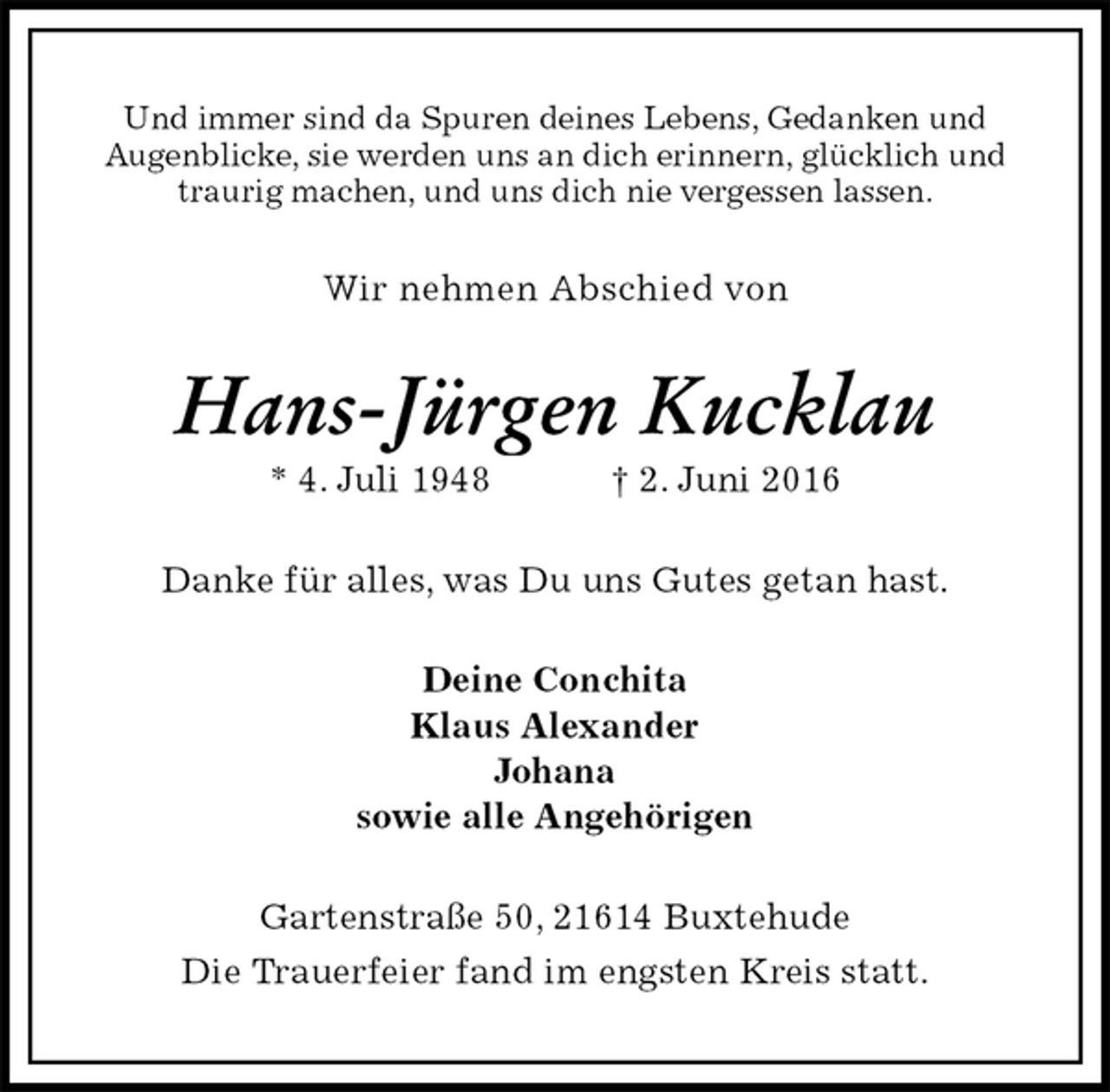 <p>Und immer sind da Spuren deines Lebens, Gedanken und<br />Augenblicke, sie werden uns an dich erinnern, glücklich und traurig machen, und uns dich nie vergessen lassen.<br />Wir nehmen Abschied von<br />Hans-Jürgen Kucklau<br />* 4. Juli 1948 † 2. Juni 2016<br />Danke für alles, was Du uns Gutes getan hast.<br />Deine Conchita<br />Klaus Alexander<br />Johana<br />sowie alle Angehörigen<br />Gartenstraße 50, 21614 Buxtehude<br />Die Trauerfeier fand im engsten Kreis statt.</p>