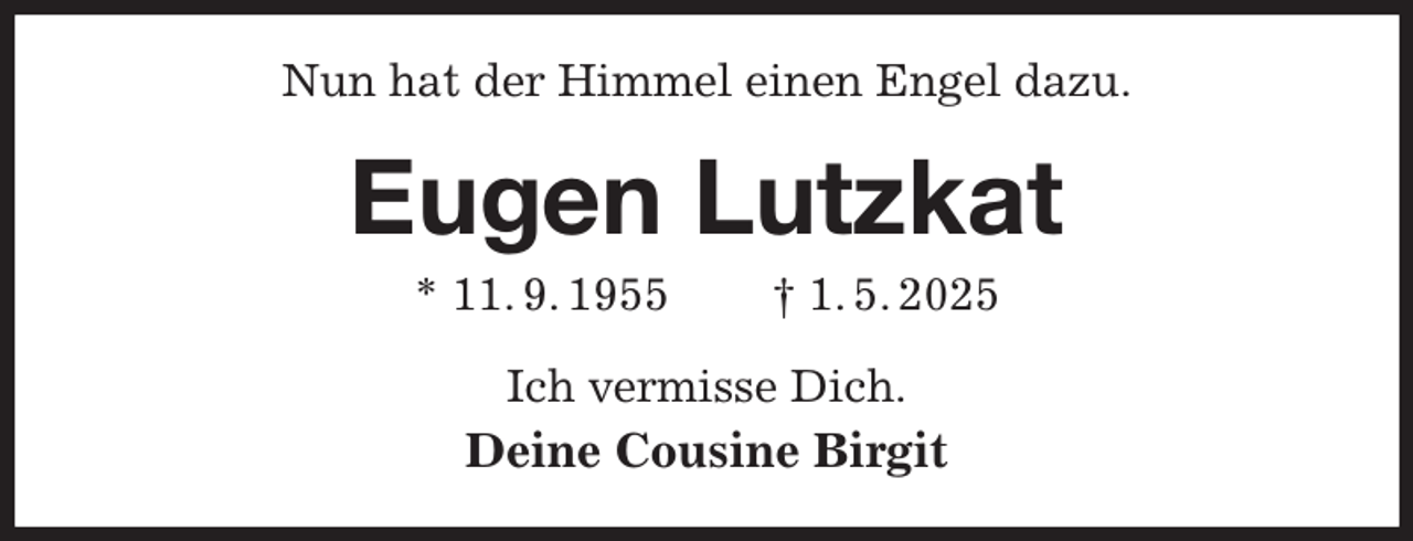 <p>Nun hat der Himmel einen Engel dazu.<br />Eugen Lutzkat<br />* 11. 9. 1955 † 1. 5. 2025<br />Ich vermisse Dich.<br />Deine Cousine Birgit</p>