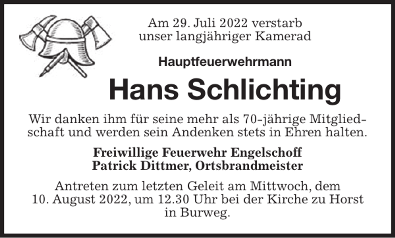 <p>Am 29. Juli 2022 verstarb<br />unser langjähriger Kamerad</p><p>Hauptfeuerwehrmann<br />Hans Schlichting<br />Wir danken ihm für seine mehr als 70-jährige Mitgliedschaft und werden sein Andenken stets in Ehren halten.<br />Freiwillige Feuerwehr Engelschoff<br />Patrick Dittmer, Ortsbrandmeister<br />Antreten zum letzten Geleit am Mittwoch, dem<br />10. August 2022, um 12.30 Uhr bei der Kirche zu Horst in Burweg.</p>