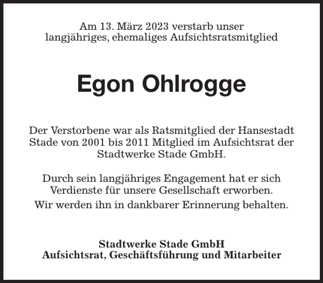 <p>Am 13. März 2023 verstarb unser<br />langjähriges, ehemaliges Aufsichtsratsmitglied<br />Egon Ohlrogge<br />Stadtwerke Stade GmbH<br />Aufsichtsrat, Geschäftsführung und Mitarbeiter<br />Der Verstorbene war als Ratsmitglied der Hansestadt<br />Stade von 2001 bis 2011 Mitglied im Aufsichtsrat der Stadtwerke Stade GmbH.</p><p>Durch sein langjähriges Engagement hat er sich<br />Verdienste für unsere Gesellschaft erworben.<br />Wir werden ihn in dankbarer Erinnerung behalten.</p>