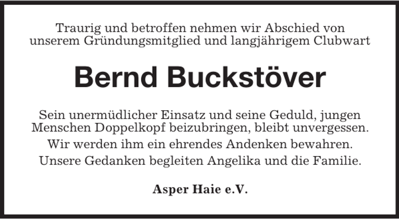 <p>Traurig und betroffen nehmen wir Abschied von<br />unserem Gründungsmitglied und langjährigem Clubwart</p><p>Bernd Buckstöver<br />Sein unermüdlicher Einsatz und seine Geduld, jungen<br />Menschen Doppelkopf beizubringen, bleibt unvergessen.<br />Wir werden ihm ein ehrendes Andenken bewahren.<br />Unsere Gedanken begleiten Angelika und die Familie.<br />Asper Haie e.V.</p>