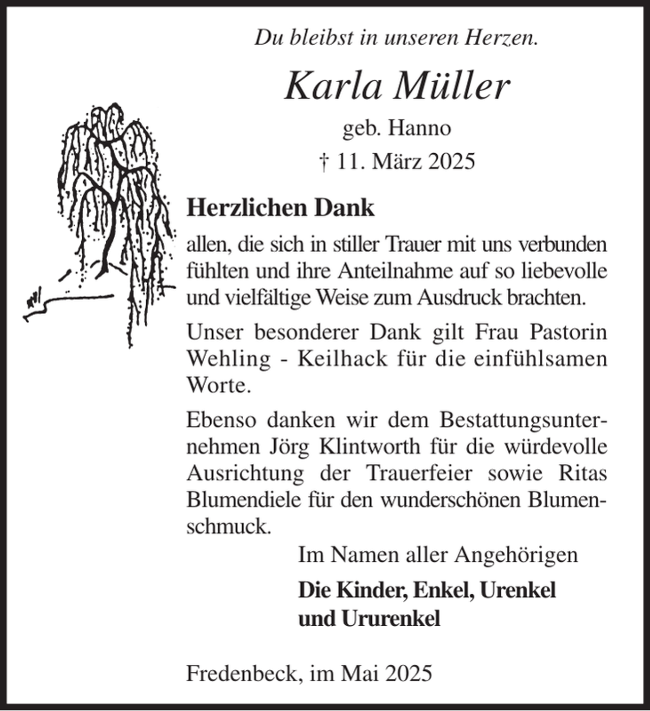 <p>Du bleibst in unseren Herzen.<br />Karla Müller<br />geb. Hanno<br />† 11. März 2025<br />Herzlichen Dank<br />allen, die sich in stiller Trauer mit uns verbunden<br />fühlten und ihre Anteilnahme auf so liebevolle und vielfältige Weise zum Ausdruck brachten.<br />Unser besonderer Dank gilt Frau Pastorin Wehling - Keilhack für die einfühlsamen Worte.<br />Ebenso danken wir dem Bestattungsunternehmen Jörg Klintworth für die würdevolle Ausrichtung der Trauerfeier sowie Ritas Blumendiele für den wunderschönen Blumenschmuck.<br />Im Namen aller Angehörigen<br />Die Kinder, Enkel, Urenkel<br />und Ururenkel</p><p>Fredenbeck, im Mai 2025</p>
