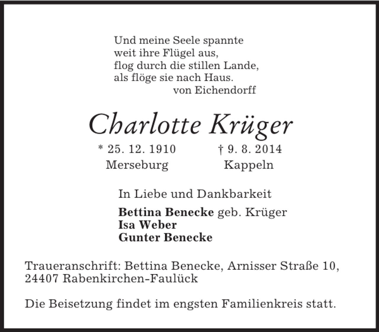 <p>Und meine Seele spannte<br />weit ihre Flügel aus,<br />flog durch die stillen Lande,<br />als flöge sie nach Haus.<br />von Eichendorff<br />Charlotte Krüger<br />* 25. 12. 1910 † 9. 8. 2014<br />Merseburg Kappeln<br />In Liebe und Dankbarkeit<br />Bettina Benecke geb. Krüger<br />Isa Weber<br />Gunter Benecke<br />Traueranschrift: Bettina Benecke, Arnisser Straße 10,<br />24407 Rabenkirchen-Faulück<br />Die Beisetzung findet im engsten Familienkreis statt.</p>