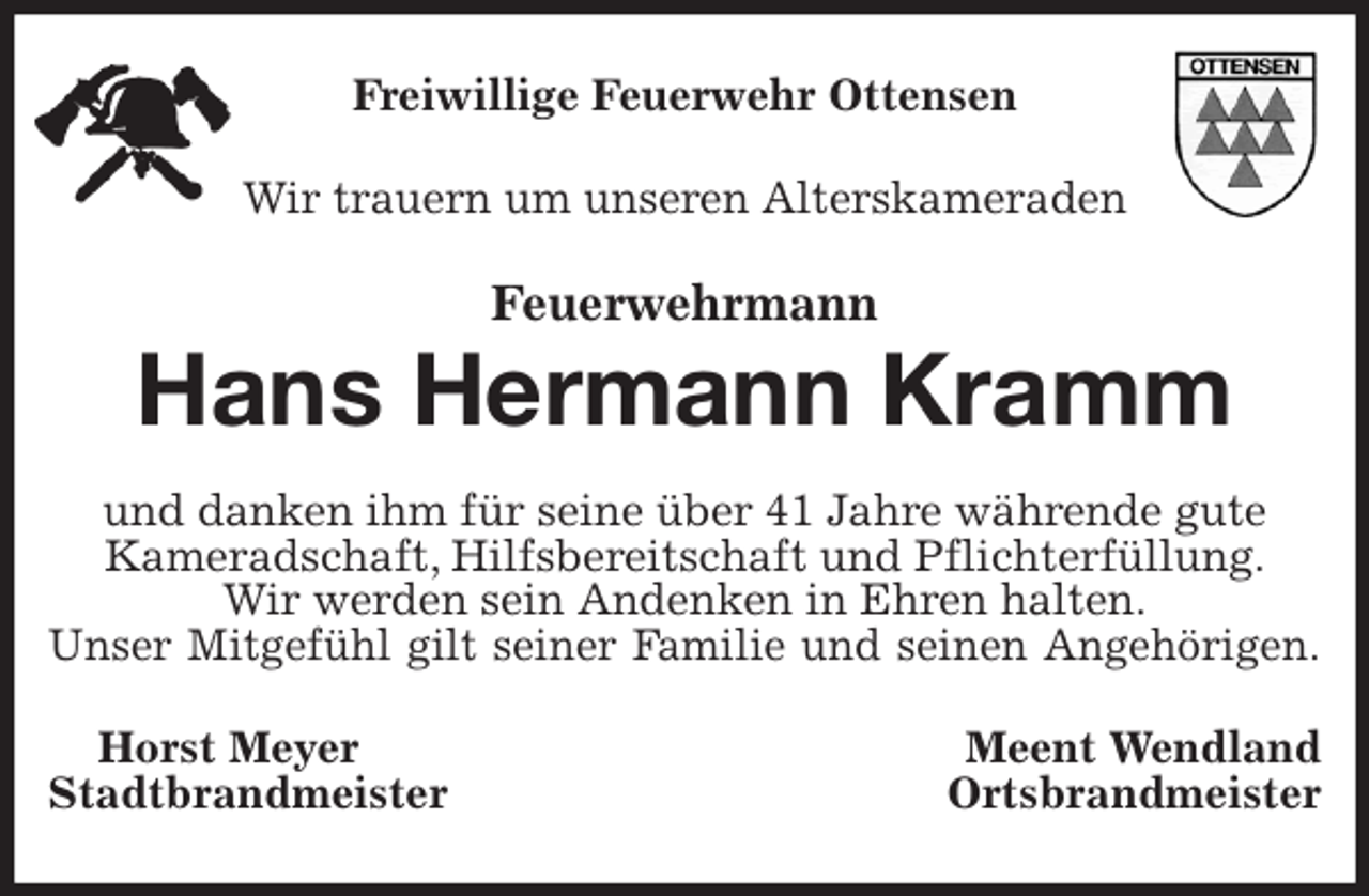 <p>Freiwillige Feuerwehr Ottensen<br />Wir trauern um unseren Alterskameraden<br />Feuerwehrmann</p>
<p>Hans Hermann Kramm<br />und danken ihm für seine über 41 Jahre währende gute<br />Kameradschaft, Hilfsbereitschaft und Pflichterfüllung.<br />Wir werden sein Andenken in Ehren halten.<br />Unser Mitgefühl gilt seiner Familie und seinen Angehörigen.<br />Horst Meyer Meent Wendland<br />Stadtbrandmeister Ortsbrandmeister</p>