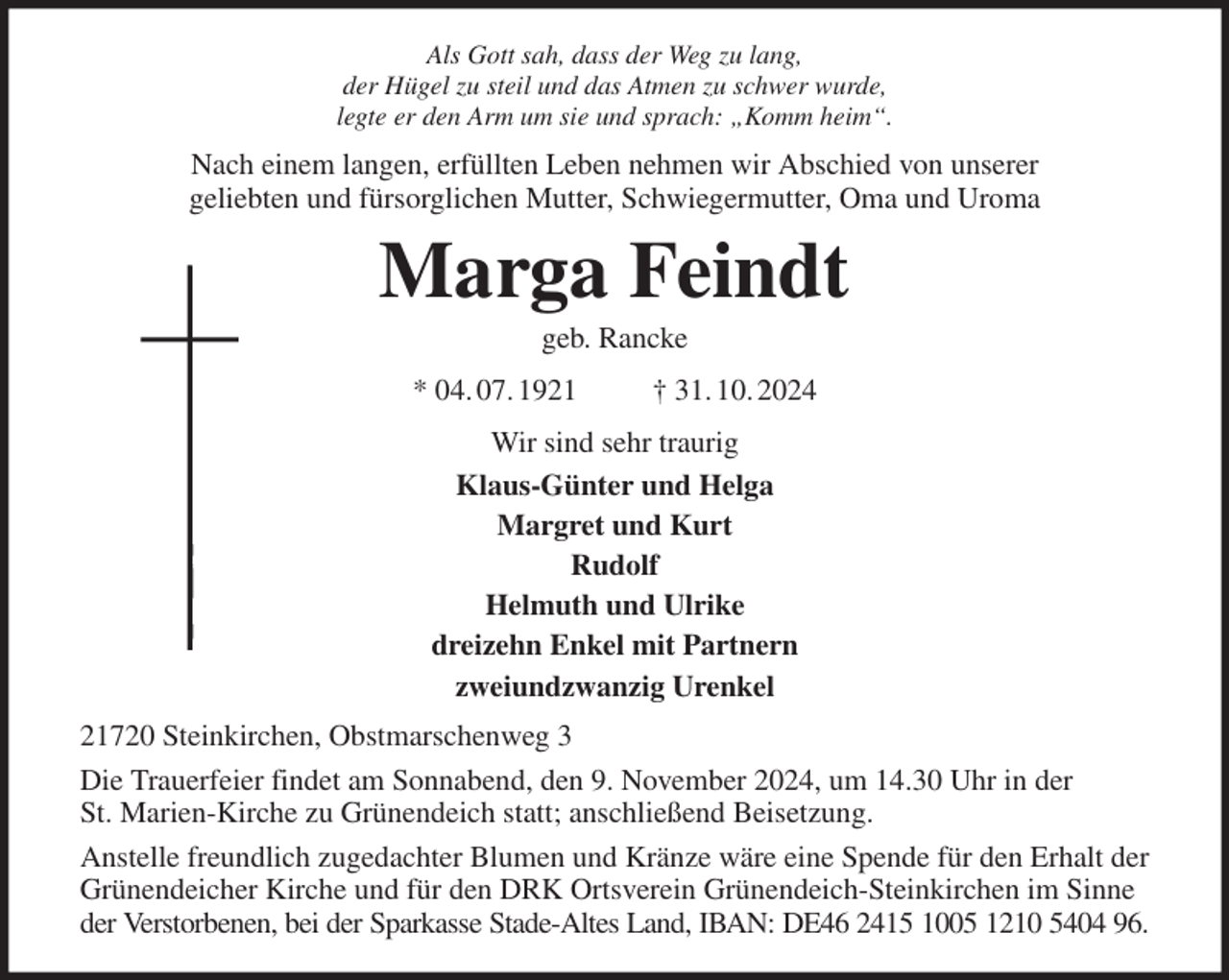 <p>Als Gott sah, dass der Weg zu lang,<br />der Hügel zu steil und das Atmen zu schwer wurde,<br />legte er den Arm um sie und sprach: „Komm heim“.<br />Nach einem langen, erfüllten Leben nehmen wir Abschied von unserer<br />geliebten und fürsorglichen Mutter, Schwiegermutter, Oma und Uroma<br />Marga Feindt<br />geb. Rancke<br />* 04. 07. 1921 † 31. 10. 2024<br />Wir sind sehr traurig<br />Klaus-Günter und Helga<br />Margret und Kurt<br />Rudolf<br />Helmuth und Ulrike<br />dreizehn Enkel mit Partnern<br />zweiundzwanzig Urenkel<br />21720 Steinkirchen, Obstmarschenweg 3<br />Die Trauerfeier findet am Sonnabend, den 9. November 2024, um 14.30 Uhr in der<br />St. Marien-Kirche zu Grünendeich statt; anschließend Beisetzung.<br />Anstelle freundlich zugedachter Blumen und Kränze wäre eine Spende für den Erhalt der Grünendeicher Kirche und für den DRK Ortsverein Grünendeich-Steinkirchen im Sinne der Verstorbenen, bei der Sparkasse Stade-Altes Land, IBAN: DE46 2415 1005 1210 5404 96.</p>