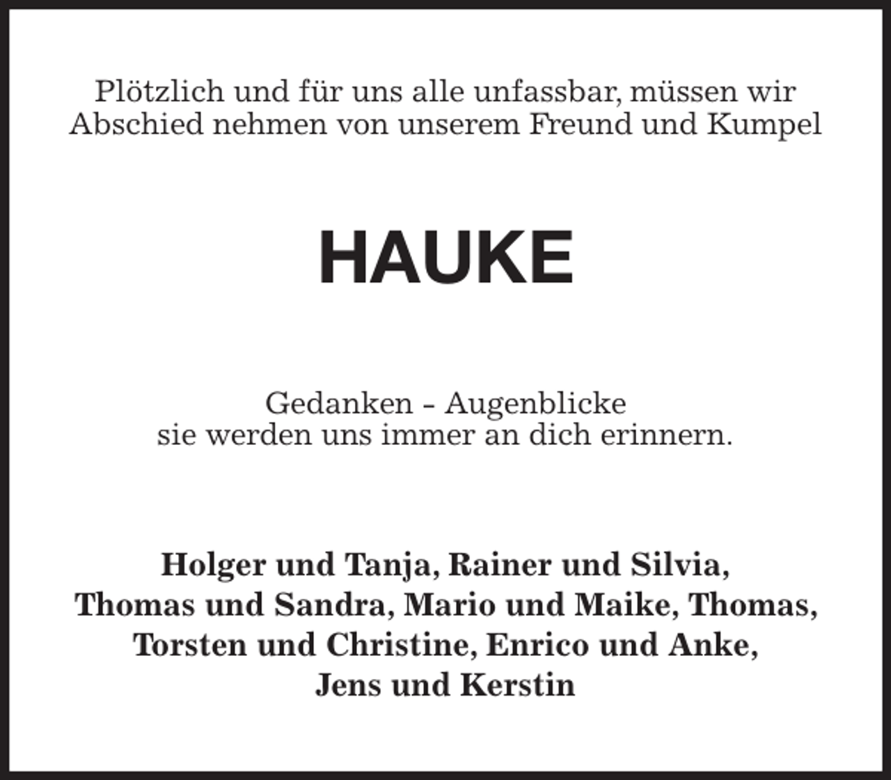 <p>Plötzlich und für uns alle unfassbar, müssen wir<br />Abschied nehmen von unserem Freund und Kumpel<br />HAUKE<br />Gedanken - Augenblicke<br />sie werden uns immer an dich erinnern.<br />Holger und Tanja, Rainer und Silvia,<br />Thomas und Sandra, Mario und Maike, Thomas, Torsten und Christine, Enrico und Anke,<br />Jens und Kerstin</p>