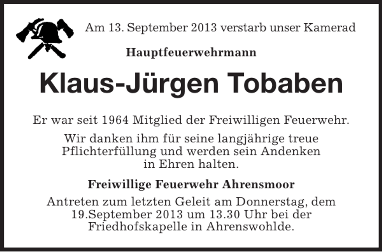 <p>Am 13. September 2013 verstarb unser Kamerad<br />Hauptfeuerwehrmann</p><p>Klaus-Jürgen Tobaben<br />Er war seit 1964 Mitglied der Freiwilligen Feuerwehr.<br />Wir danken ihm für seine langjährige treue<br />Pflichterfüllung und werden sein Andenken<br />in Ehren halten.<br />Freiwillige Feuerwehr Ahrensmoor<br />Antreten zum letzten Geleit am Donnerstag, dem<br />19.September 2013 um 13.30 Uhr bei der<br />Friedhofskapelle in Ahrenswohlde.</p>