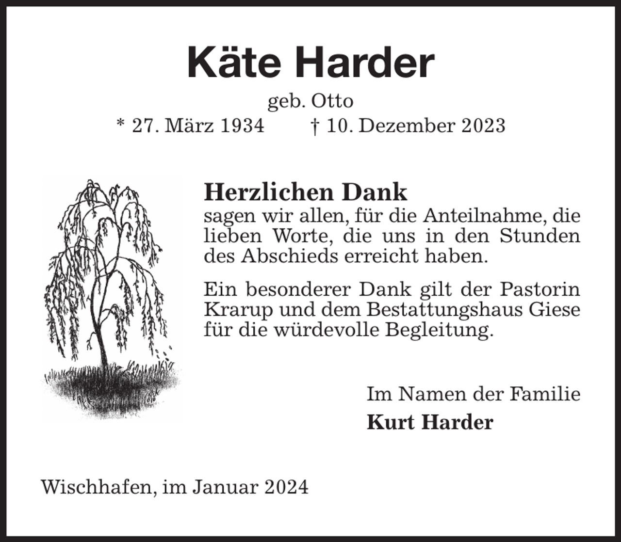 <p>Käte Harder<br />geb. Otto<br />* 27. März 1934 † 10. Dezember 2023<br />Herzlichen Dank<br />sagen wir allen, für die Anteilnahme, die<br />lieben Worte, die uns in den Stunden des Abschieds erreicht haben.<br />Ein besonderer Dank gilt der Pastorin Krarup und dem Bestattungshaus Giese<br />für die würdevolle Begleitung.<br />Im Namen der Familie<br />Kurt Harder<br />Wischhafen, im Januar 2024</p>