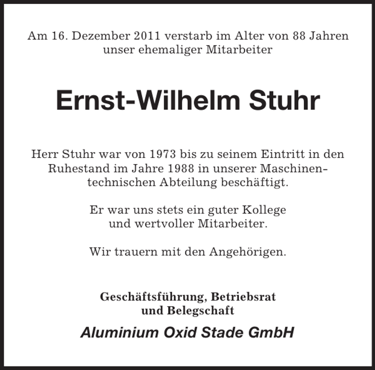 <p>Am 16. Dezember 2011 verstarb im Alter von 88 Jahren<br />unser ehemaliger Mitarbeiter</p><p>Ernst-Wilhelm Stuhr<br />Herr Stuhr war von 1973 bis zu seinem Eintritt in den<br />Ruhestand im Jahre 1988 in unserer Maschinentechnischen Abteilung beschäftigt.<br />Er war uns stets ein guter Kollege<br />und wertvoller Mitarbeiter.<br />Wir trauern mit den Angehörigen.</p><p>Geschäftsführung, Betriebsrat<br />und Belegschaft</p><p>Aluminium Oxid Stade GmbH</p>