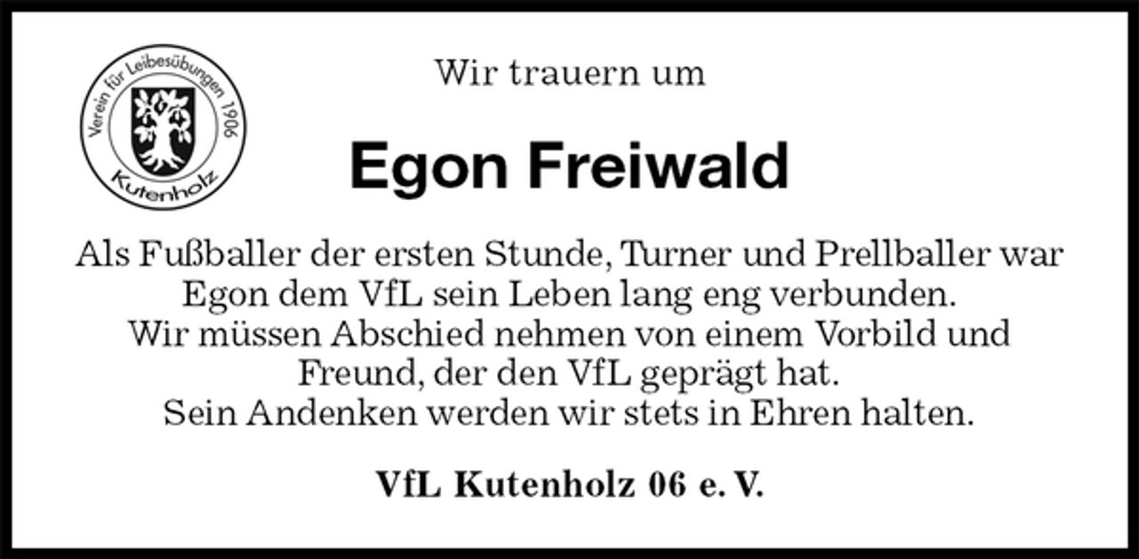 <p>VfL Kutenholz 06 e. V.<br />Egon Freiwald<br />Als Fußballer der ersten Stunde, Turner und Prellballer war Egon dem VfL sein Leben lang eng verbunden.<br />Wir müssen Abschied nehmen von einem Vorbild und Freund, der den VfL geprägt hat.<br />Sein Andenken werden wir stets in Ehren halten.<br />Wir trauern um</p>