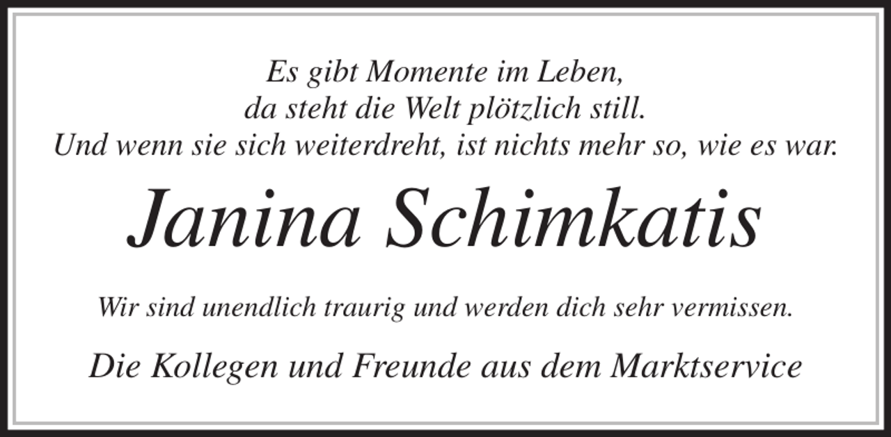 <p>Es gibt Momente im Leben,<br />da steht die Welt plötzlich still.<br />Und wenn sie sich weiterdreht, ist nichts mehr so, wie es war.<br />Janina Schimkatis<br />Wir sind unendlich traurig und werden dich sehr vermissen.<br />Die Kollegen und Freunde aus dem Marktservice</p>