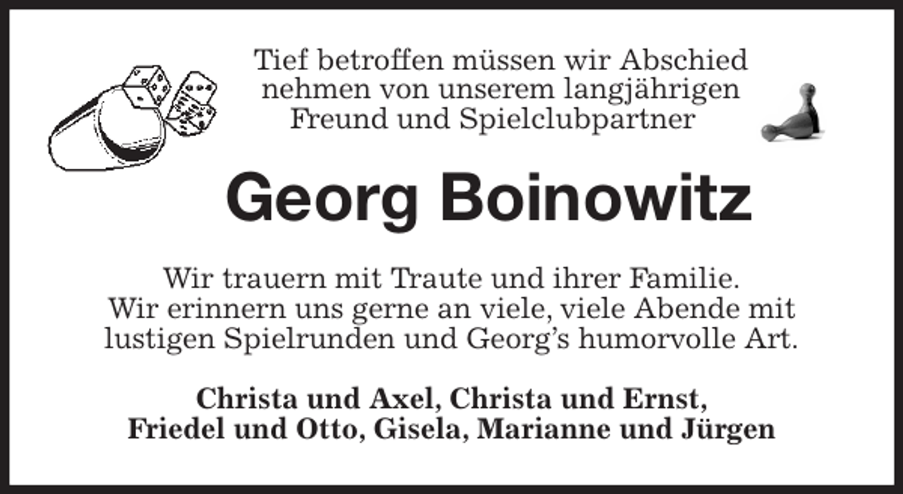 <p>Tief betroffen müssen wir Abschied<br />nehmen von unserem langjährigen<br />Freund und Spielclubpartner<br />Georg Boinowitz<br />Wir trauern mit Traute und ihrer Familie.<br />Wir erinnern uns gerne an viele, viele Abende mit<br />lustigen Spielrunden und Georg’s humorvolle Art.<br />Christa und Axel, Christa und Ernst,<br />Friedel und Otto, Gisela, Marianne und Jürgen</p>