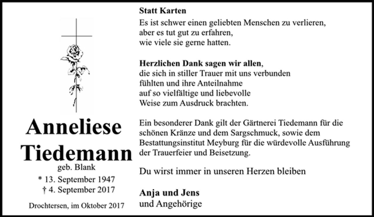 <p>Anneliese<br />Tiedemann</p><p>geb. Blank</p><p>* 13. September 1947<br />† 4. September 2017<br />Drochtersen, im Oktober 2017</p><p>Statt Karten</p><p>Es ist schwer einen geliebten Menschen zu verlieren,<br />aber es tut gut zu erfahren,<br />wie viele sie gerne hatten.</p><p>Herzlichen Dank sagen wir allen,<br />die sich in stiller Trauer mit uns verbunden<br />fühlten und ihre Anteilnahme<br />auf so vielfältige und liebevolle<br />Weise zum Ausdruck brachten.</p><p>Ein besonderer Dank gilt der Gärtnerei Tiedemann für die<br />schönen Kränze und dem Sargschmuck, sowie dem<br />Bestattungsinstitut Meyburg für die würdevolle Ausführung<br />der Trauerfeier und Beisetzung.</p><p>Du wirst immer in unseren Herzen bleiben</p><p>Anja und Jens</p><p>und Angehörige</p>
