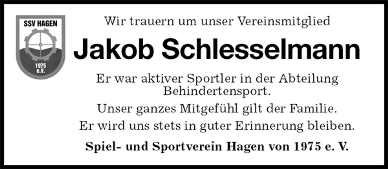 <p>Wir trauern um unser Vereinsmitglied<br />Jakob Schlesselmann<br />Er war aktiver Sportler in der Abteilung<br />Behindertensport.<br />Unser ganzes Mitgefühl gilt der Familie.<br />Er wird uns stets in guter Erinnerung bleiben.<br />Spiel- und Sportverein Hagen von 1975 e. V.</p>