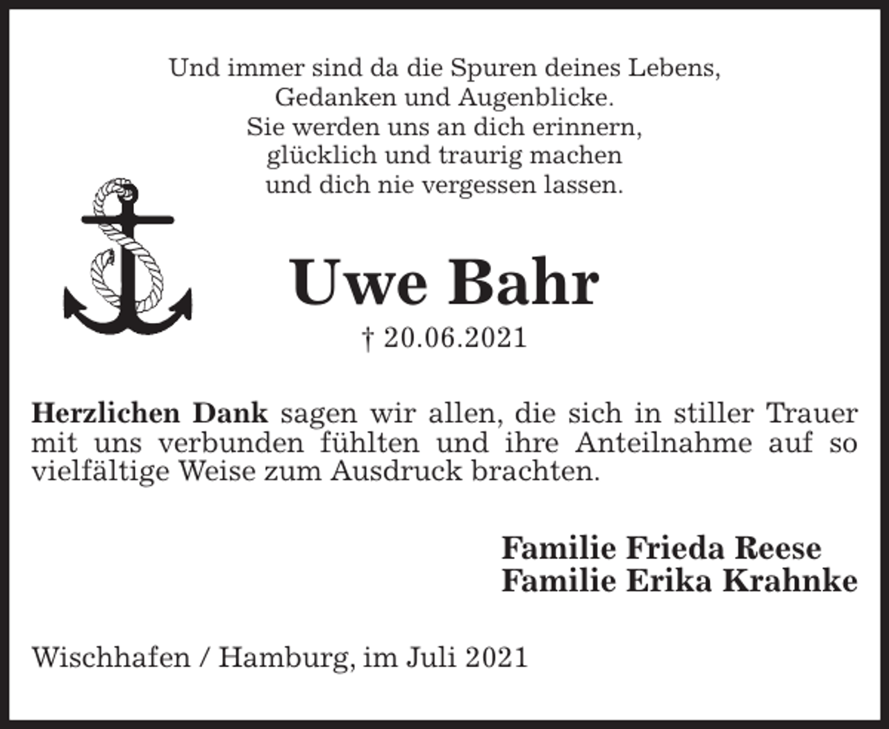 <p>Und immer sind da die Spuren deines Lebens,<br />Gedanken und Augenblicke.<br />Sie werden uns an dich erinnern,<br />glücklich und traurig machen<br />und dich nie vergessen lassen.<br />Uwe Bahr<br />† 20.06.2021<br />Herzlichen Dank sagen wir allen, die sich in stiller Trauer mit uns verbunden fühlten und ihre Anteilnahme auf so vielfältige Weise zum Ausdruck brachten.<br />Familie Frieda Reese<br />Familie Erika Krahnke<br />Wischhafen / Hamburg, im Juli 2021</p>