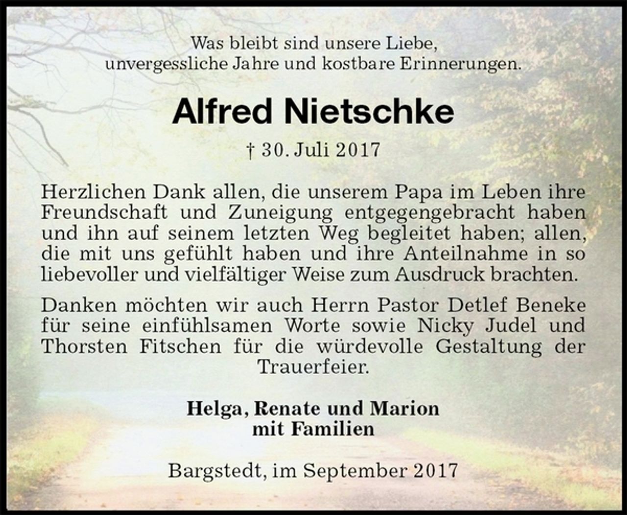 <p>Was bleibt sind unsere Liebe,<br />unvergessliche Jahre und kostbare Erinnerungen.<br />Alfred Nietschke<br />† 30. Juli 2017<br />Herzlichen Dank allen, die unserem Papa im Leben ihre Freundschaft und Zuneigung entgegengebracht haben und ihn auf seinem letzten Weg begleitet haben; allen, die mit uns gefühlt haben und ihre Anteilnahme in so liebevoller und vielfältiger Weise zum Ausdruck brachten.<br />Danken möchten wir auch Herrn Pastor Detlef Beneke für seine einfühlsamen Worte sowie Nicky Judel und Thorsten Fitschen für die würdevolle Gestaltung der Trauerfeier.<br />Helga, Renate und Marion<br />mit Familien<br />Bargstedt, im September 2017</p>