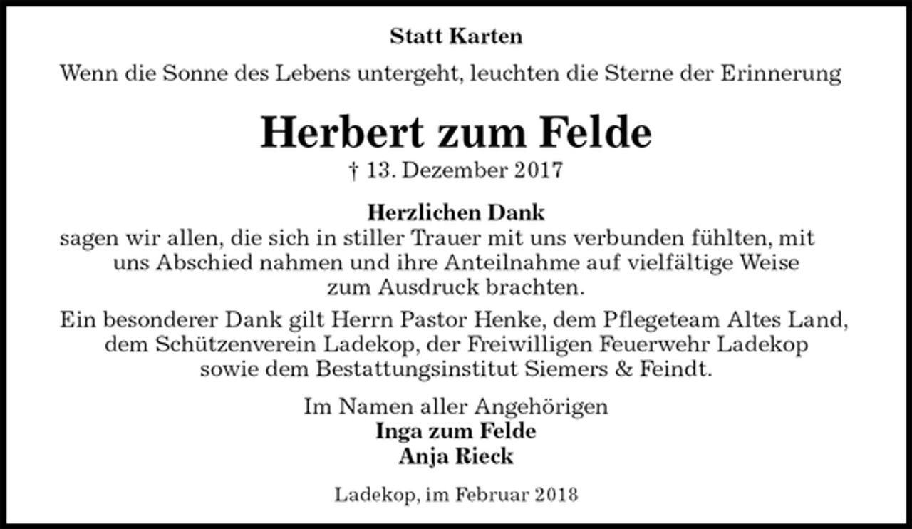 <p>Statt Karten<br />Wenn die Sonne des Lebens untergeht, leuchten die Sterne der Erinnerung<br />Herbert zum Felde<br />† 13. Dezember 2017<br />Herzlichen Dank<br />sagen wir allen, die sich in stiller Trauer mit uns verbunden fühlten, mit uns Abschied nahmen und ihre Anteilnahme auf vielfältige Weise<br />zum Ausdruck brachten.<br />Ein besonderer Dank gilt Herrn Pastor Henke, dem Pflegeteam Altes Land, dem Schützenverein Ladekop, der Freiwilligen Feuerwehr Ladekop<br />sowie dem Bestattungsinstitut Siemers &amp; Feindt.<br />Im Namen aller Angehörigen<br />Inga zum Felde<br />Anja Rieck<br />Ladekop, im Februar 2018</p>