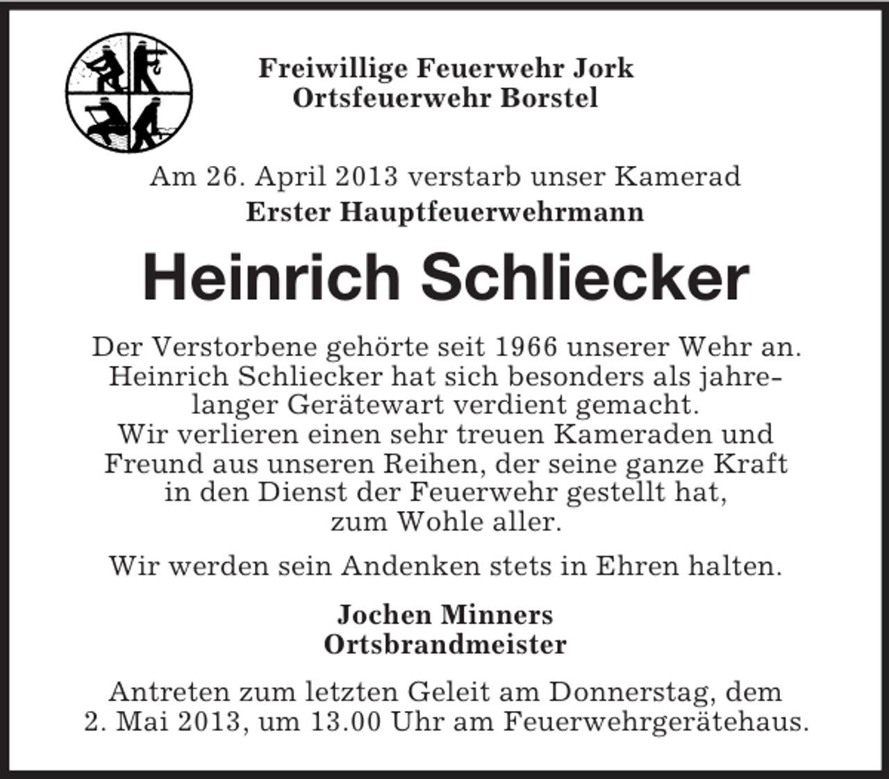 <p>Freiwillige Feuerwehr Jork<br />Ortsfeuerwehr Borstel<br />Am 26. April 2013 verstarb unser Kamerad<br />Erster Hauptfeuerwehrmann</p><p>Heinrich Schliecker<br />Der Verstorbene gehörte seit 1966 unserer Wehr an.<br />Heinrich Schliecker hat sich besonders als jahrelanger Gerätewart verdient gemacht.<br />Wir verlieren einen sehr treuen Kameraden und<br />Freund aus unseren Reihen, der seine ganze Kraft<br />in den Dienst der Feuerwehr gestellt hat,<br />zum Wohle aller.<br />Wir werden sein Andenken stets in Ehren halten.<br />Jochen Minners<br />Ortsbrandmeister<br />Antreten zum letzten Geleit am Donnerstag, dem<br />2. Mai 2013, um 13.00 Uhr am Feuerwehrgerätehaus.</p>