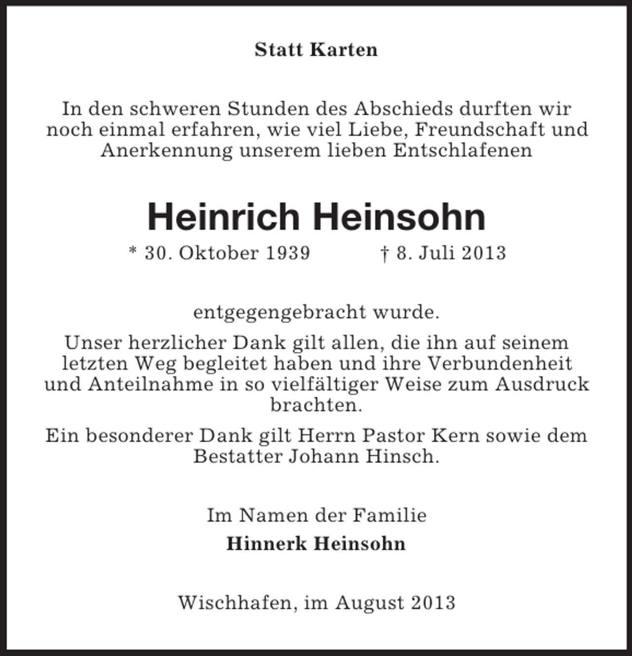 <p>Statt Karten<br />In den schweren Stunden des Abschieds durften wir<br />noch einmal erfahren, wie viel Liebe, Freundschaft und<br />Anerkennung unserem lieben Entschlafenen</p><p>Heinrich Heinsohn<br />* 30. Oktober 1939</p><p>† 8. Juli 2013</p><p>entgegengebracht wurde.<br />Unser herzlicher Dank gilt allen, die ihn auf seinem<br />letzten Weg begleitet haben und ihre Verbundenheit<br />und Anteilnahme in so vielfältiger Weise zum Ausdruck<br />brachten.<br />Ein besonderer Dank gilt Herrn Pastor Kern sowie dem<br />Bestatter Johann Hinsch.<br />Im Namen der Familie<br />Hinnerk Heinsohn<br />Wischhafen, im August 2013</p>