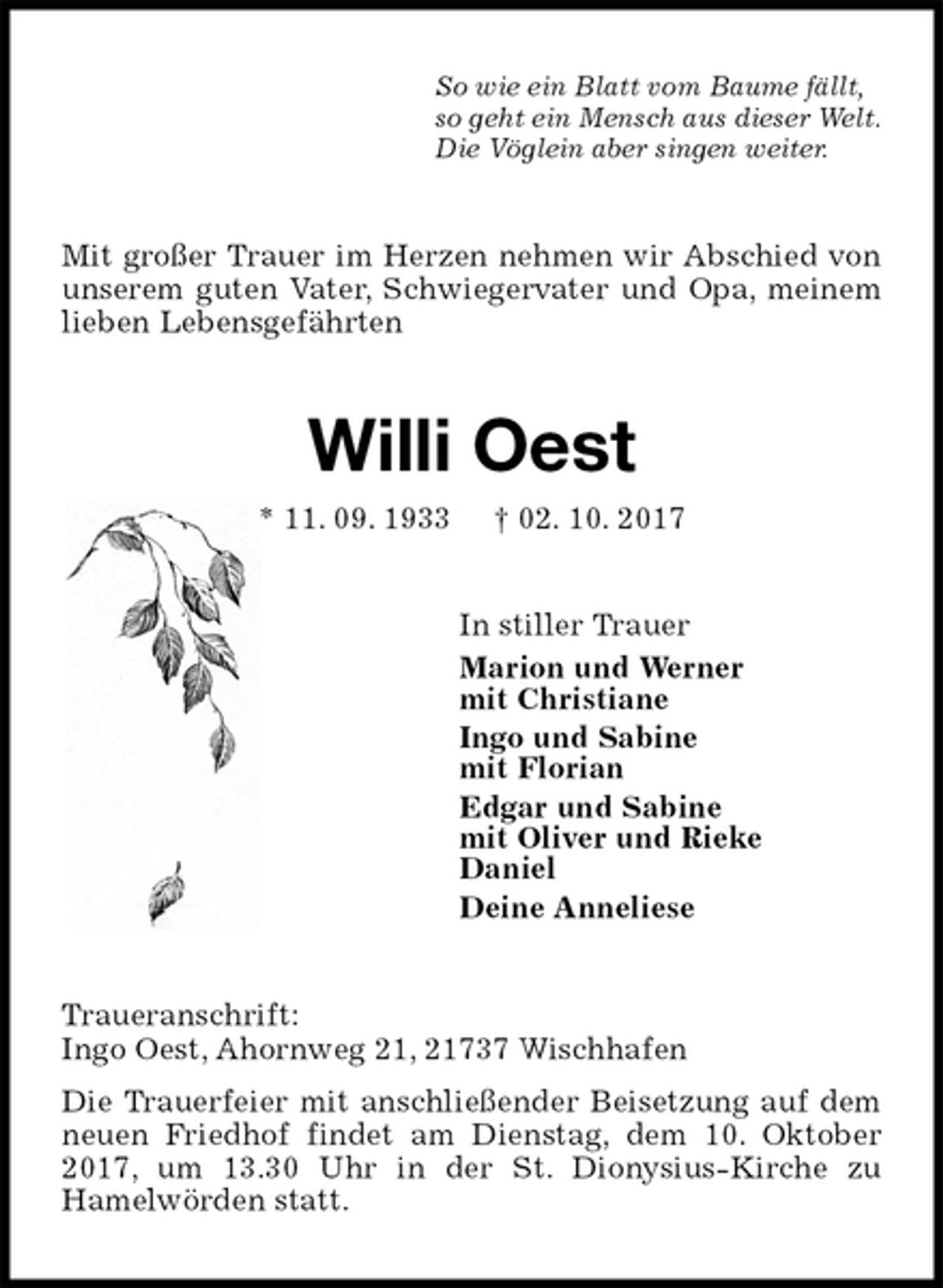 <p>So wie ein Blatt vom Baume fällt,<br />so geht ein Mensch aus dieser Welt.<br />Die Vöglein aber singen weiter.<br />Mit großer Trauer im Herzen nehmen wir Abschied von unserem guten Vater, Schwiegervater und Opa, meinem lieben Lebensgefährten<br />Willi Oest<br />* 11. 09. 1933 † 02. 10. 2017<br />In stiller Trauer<br />Marion und Werner<br />mit Christiane<br />Ingo und Sabine<br />mit Florian<br />Edgar und Sabine<br />mit Oliver und Rieke<br />Daniel<br />Deine Anneliese<br />Traueranschrift:<br />Ingo Oest, Ahornweg 21, 21737 Wischhafen<br />Die Trauerfeier mit anschließender Beisetzung auf dem neuen Friedhof findet am Dienstag, dem 10. Oktober 2017, um 13.30 Uhr in der St. Dionysius-Kirche zu<br />Hamelwörden statt.</p>