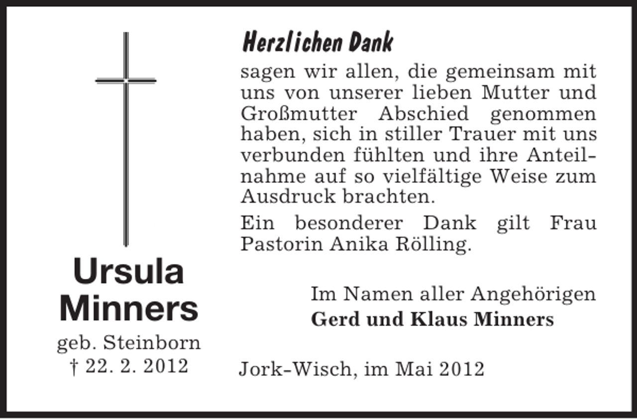 <p>Herzlichen Dank<br />sagen wir allen, die gemeinsam mit<br />uns von unserer lieben Mutter und<br />Großmutter Abschied genommen<br />haben, sich in stiller Trauer mit uns<br />verbunden fühlten und ihre Anteilnahme auf so vielfältige Weise zum<br />Ausdruck brachten.<br />Ein besonderer Dank gilt Frau<br />Pastorin Anika Rölling.</p><p>Ursula<br />Minners<br />geb. Steinborn<br />† 22. 2. 2012</p><p>Im Namen aller Angehörigen<br />Gerd und Klaus Minners<br />Jork-Wisch, im Mai 2012</p>
