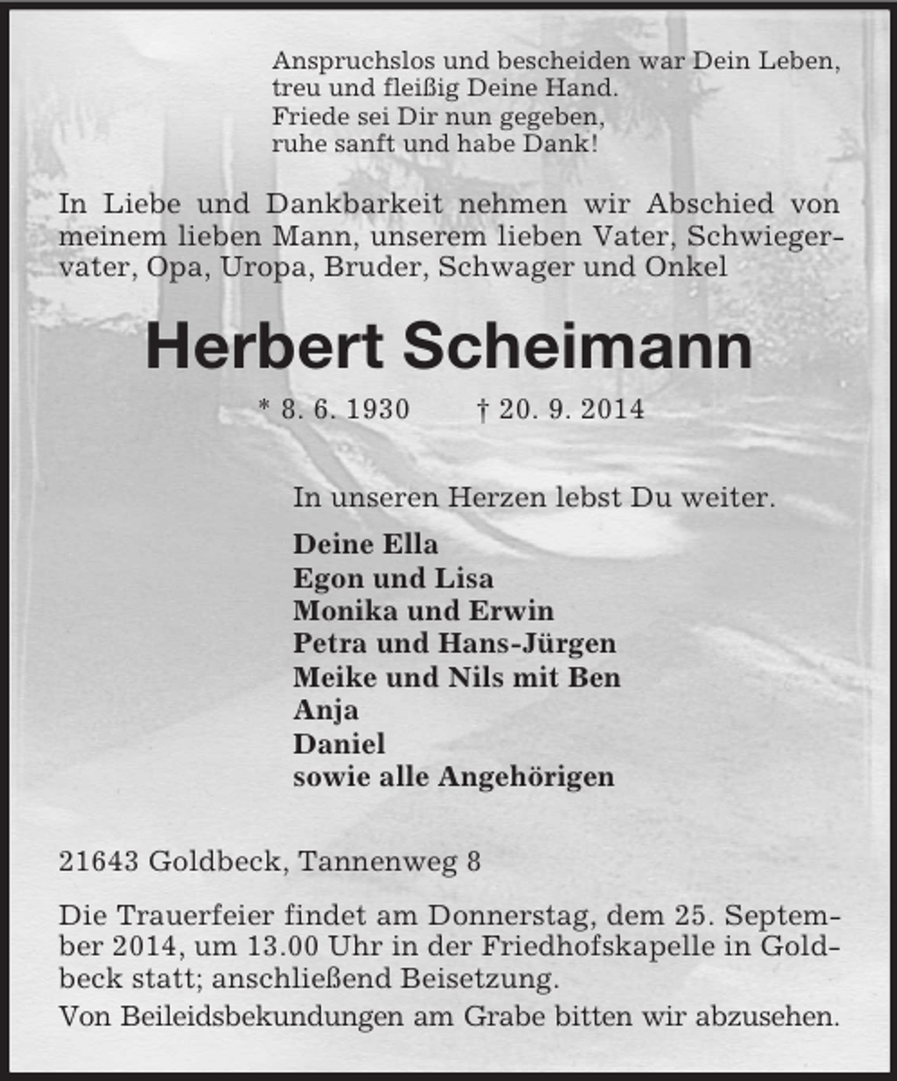 <p>Anspruchslos und bescheiden war Dein Leben,<br />treu und fleißig Deine Hand.<br />Friede sei Dir nun gegeben,<br />ruhe sanft und habe Dank!<br />In Liebe und Dankbarkeit nehmen wir Abschied von meinem lieben Mann, unserem lieben Vater, Schwiegervater, Opa, Uropa, Bruder, Schwager und Onkel<br />Herbert Scheimann<br />* 8. 6. 1930 † 20. 9. 2014<br />In unseren Herzen lebst Du weiter.<br />Deine Ella<br />Egon und Lisa<br />Monika und Erwin<br />Petra und Hans-Jürgen<br />Meike und Nils mit Ben<br />Anja<br />Daniel<br />sowie alle Angehörigen<br />21643 Goldbeck, Tannenweg 8<br />Die Trauerfeier findet am Donnerstag, dem 25. September 2014, um 13.00 Uhr in der Friedhofskapelle in Goldbeck statt; anschließend Beisetzung.<br />Von Beileidsbekundungen am Grabe bitten wir abzusehen.</p>