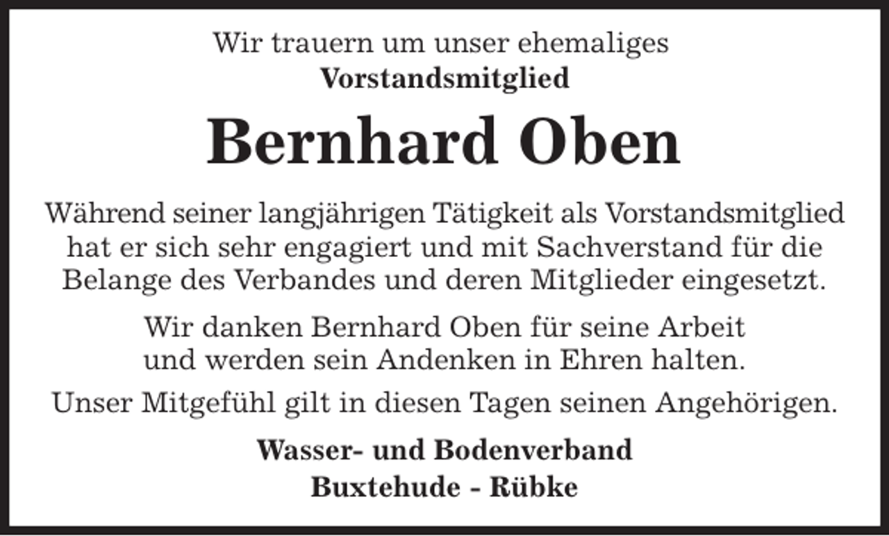 <p>Wir trauern um unser ehemaliges<br />Vorstandsmitglied<br />Bernhard Oben<br />Während seiner langjährigen Tätigkeit als Vorstandsmitglied hat er sich sehr engagiert und mit Sachverstand für die<br />Belange des Verbandes und deren Mitglieder eingesetzt.<br />Wir danken Bernhard Oben für seine Arbeit<br />und werden sein Andenken in Ehren halten.<br />Unser Mitgefühl gilt in diesen Tagen seinen Angehörigen.<br />Wasser- und Bodenverband<br />Buxtehude - Rübke</p>