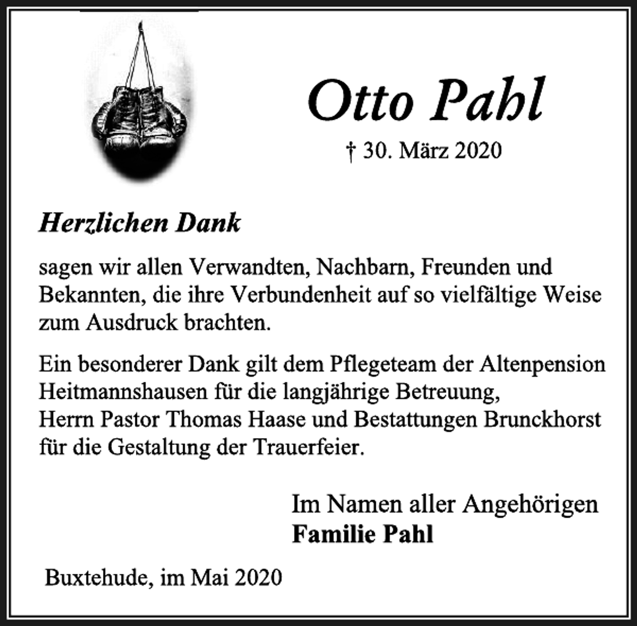 <p>Otto Pahl<br />+ 30. März 2020<br />Herzlichen Dank<br />sagen wir allen Verwandten, Nachbarn, Freunden und Bekannten, die ihre Verbundenheit auf so vielfältige Weise zum Ausdruck brachten. Ein besonderer Dank gilt dem Pflegeteam der Altenpension Heitmannshausen für die langjährige Betreuung,<br />Herrn Pastor Thomas Haase und Bestattungen Brunckhorst<br />für die Gestaltung der Trauerfeier.<br />Im Namen aller Angehörigen<br />Familie Pahl<br />Buxtehude, im Mai 2020</p>