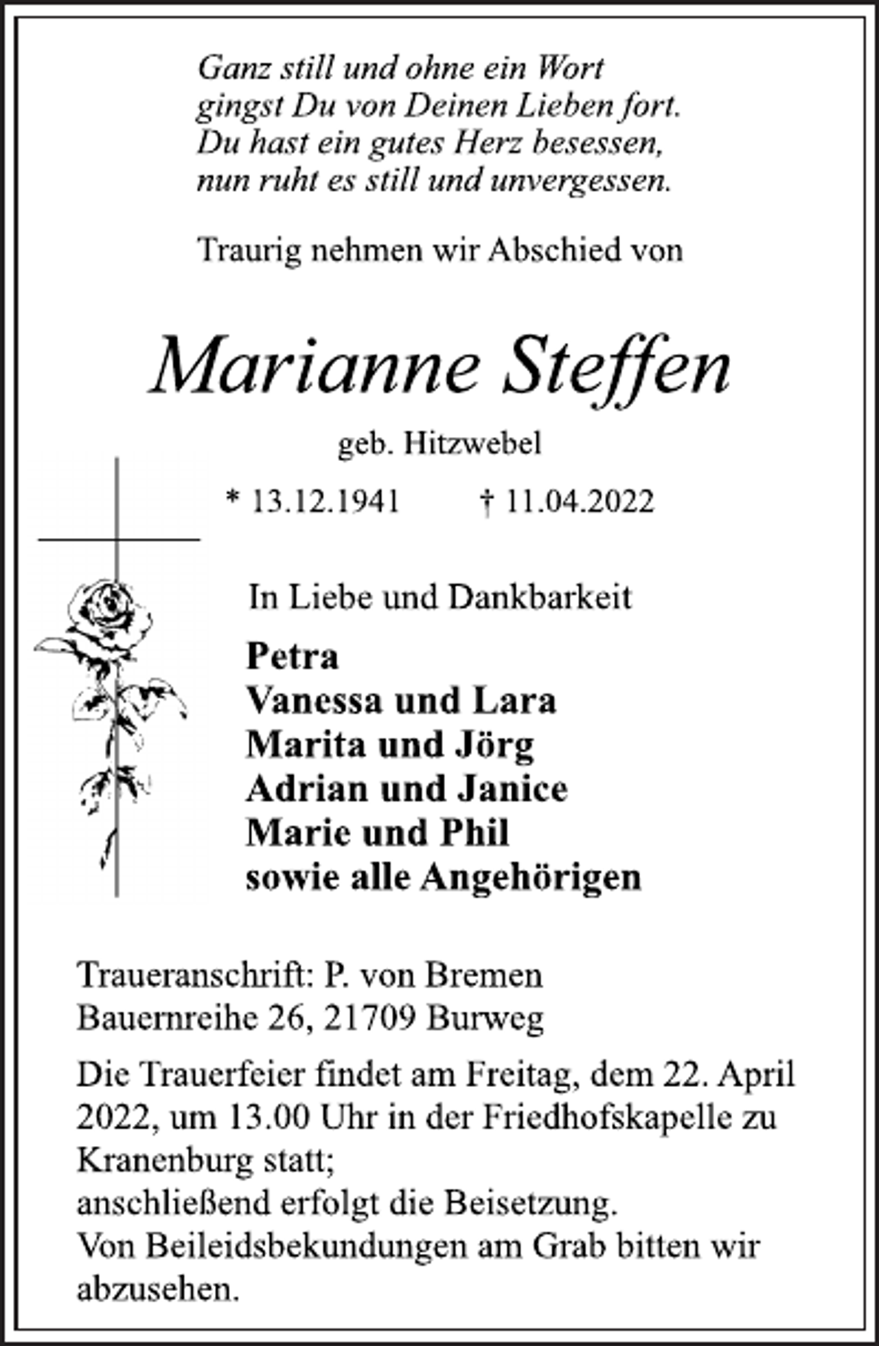 <p>In Liebe und Dankbarkeit<br />Traurig nehmen wir Abschied von<br />Marianne Steffen<br />Ganz still und ohne ein Wort<br />gingst Du von Deinen Lieben fort.<br />Du hast ein gutes Herz besessen,<br />nun ruht es still und unvergessen.<br />* 13.12.1941 † 11.04.2022<br />geb. Hitzwebel<br />Petra<br />Vanessa und Lara<br />Marita und Jörg<br />Adrian und Janice<br />Marie und Phil<br />sowie alle Angehörigen<br />Die Trauerfeier findet am Freitag, dem 22. April<br />2022, um 13.00 Uhr in der Friedhofskapelle zu<br />Kranenburg statt;<br />anschließend erfolgt die Beisetzung.<br />Von Beileidsbekundungen am Grab bitten wir<br />abzusehen.<br />Traueranschrift: P. von Bremen<br />Bauernreihe 26, 21709 Burweg</p>