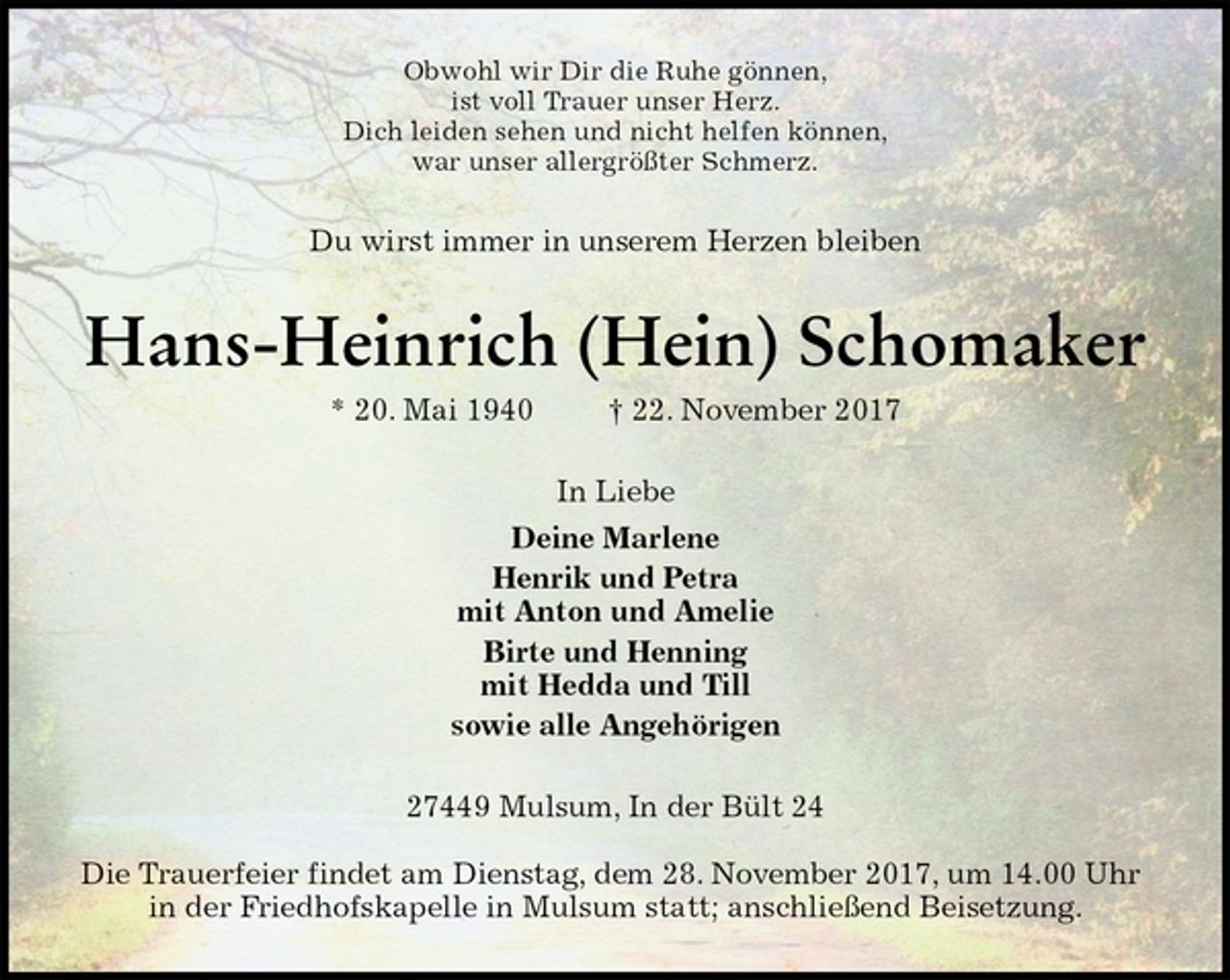 <p>Obwohl wir Dir die Ruhe gönnen,<br />ist voll Trauer unser Herz.<br />Dich leiden sehen und nicht helfen können,<br />war unser allergrößter Schmerz.<br />Du wirst immer in unserem Herzen bleiben<br />Hans-Heinrich (Hein) Schomaker<br />* 20. Mai 1940 † 22. November 2017<br />In Liebe<br />Deine Marlene<br />Henrik und Petra<br />mit Anton und Amelie<br />Birte und Henning<br />mit Hedda und Till<br />sowie alle Angehörigen<br />27449 Mulsum, In der Bült 24</p><p>Die Trauerfeier findet am Dienstag, dem 28. November 2017, um 14.00 Uhr in der Friedhofskapelle in Mulsum statt; anschließend Beisetzung.</p>