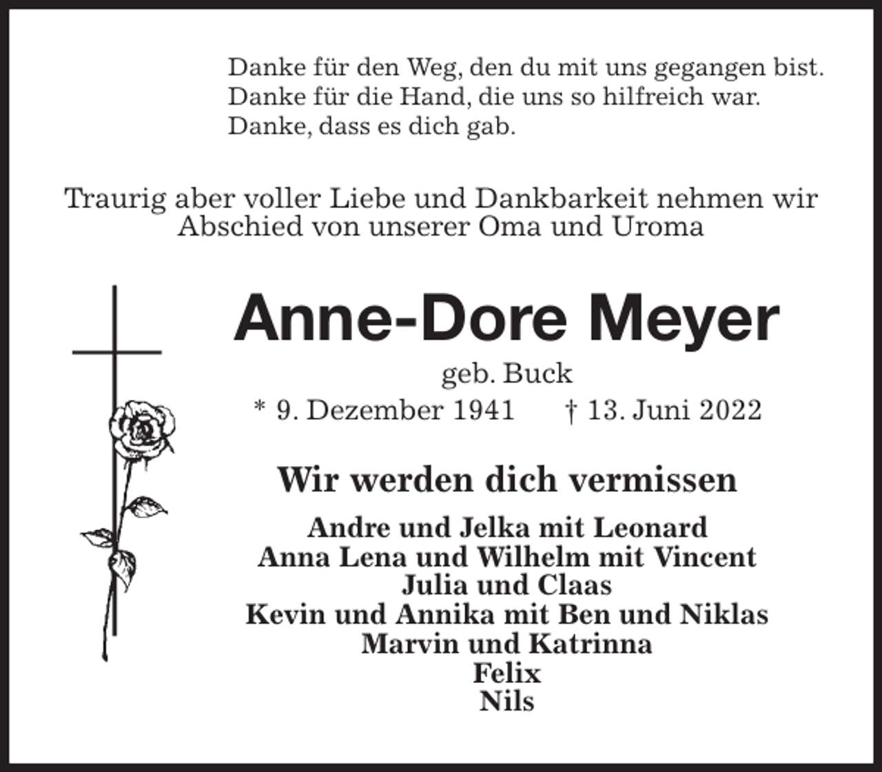 <p>Danke für den Weg, den du mit uns gegangen bist.<br />Danke für die Hand, die uns so hilfreich war.<br />Danke, dass es dich gab.<br />Traurig aber voller Liebe und Dankbarkeit nehmen wir Abschied von unserer Oma und Uroma<br />Anne-Dore Meyer<br />geb. Buck<br />* 9. Dezember 1941 † 13. Juni 2022<br />Wir werden dich vermissen<br />Andre und Jelka mit Leonard<br />Anna Lena und Wilhelm mit Vincent<br />Julia und Claas<br />Kevin und Annika mit Ben und Niklas<br />Marvin und Katrinna<br />Felix<br />Nils</p>