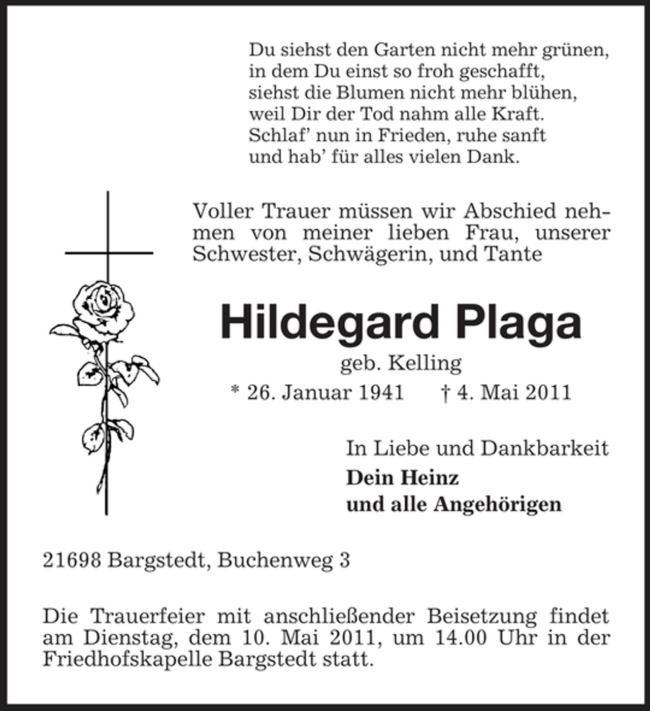 <p>Du siehst den Garten nicht mehr grünen, in dem Du einst so froh geschafft, siehst die Blumen nicht mehr blühen, weil Dir der Tod nahm alle Kraft. Schlaf’ nun in Frieden, ruhe sanft und hab’ für alles vielen Dank.</p><p>Voller Trauer müssen wir Abschied nehmen von meiner lieben Frau, unserer Schwester, Schwägerin, und Tante</p><p>Hildegard Plaga<br />geb. Kelling * 26. Januar 1941 † 4. Mai 2011 In Liebe und Dankbarkeit Dein Heinz und alle Angehörigen 21698 Bargstedt, Buchenweg 3 Die Trauerfeier mit anschließender Beisetzung findet am Dienstag, dem 10. Mai 2011, um 14.00 Uhr in der Friedhofskapelle Bargstedt statt.</p>