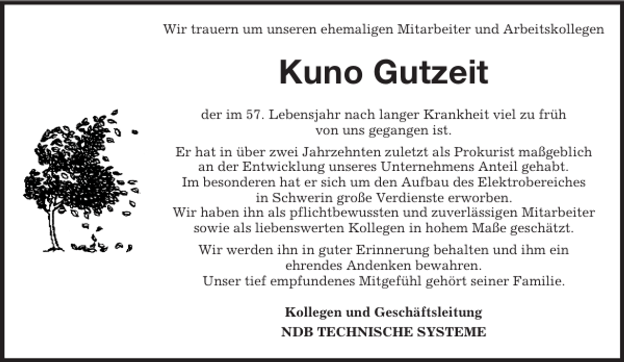 <p>Wir trauern um unseren ehemaligen Mitarbeiter und Arbeitskollegen<br />Kuno Gutzeit<br />der im 57. Lebensjahr nach langer Krankheit viel zu früh<br />von uns gegangen ist.<br />Er hat in über zwei Jahrzehnten zuletzt als Prokurist maßgeblich<br />an der Entwicklung unseres Unternehmens Anteil gehabt.<br />Im besonderen hat er sich um den Aufbau des Elektrobereiches<br />in Schwerin große Verdienste erworben.<br />Wir haben ihn als pflichtbewussten und zuverlässigen Mitarbeiter<br />sowie als liebenswerten Kollegen in hohem Maße geschätzt.<br />Wir werden ihn in guter Erinnerung behalten und ihm ein<br />ehrendes Andenken bewahren.<br />Unser tief empfundenes Mitgefühl gehört seiner Familie.<br />Kollegen und Geschäftsleitung<br />NDB TECHNISCHE SYSTEME</p>